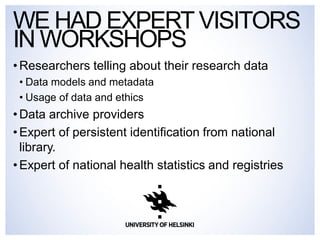 WEHAD EXPERT VISITORS 
IN WORKSHOPS 
• Researchers telling about their research data 
• Data models and metadata 
• Usage of data and ethics 
• Data archive providers 
• Expert of persistent identification from national 
library. 
• Expert of national health statistics and registries 
 