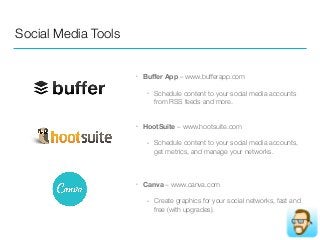 Social Media Tools
• Buﬀer App – www.bufferapp.com
• Schedule content to your social media accounts
from RSS feeds and more.  
• HootSuite – www.hootsuite.com
• Schedule content to your social media accounts,
get metrics, and manage your networks.
• Canva – www.canva.com
• Create graphics for your social networks, fast and
free (with upgrades).
 