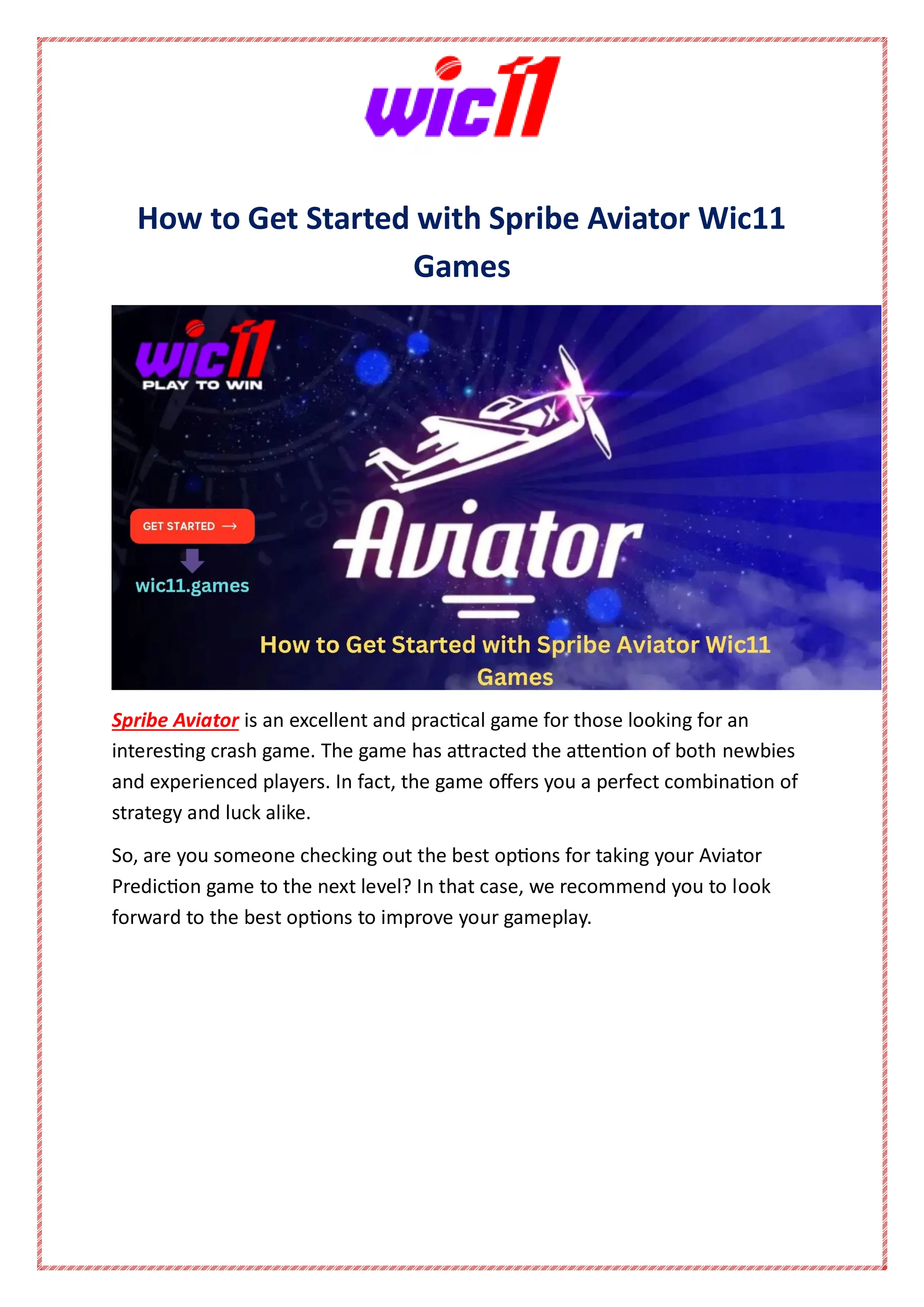 How to Get Started with Spribe Aviator Wic11
Games
Spribe Aviator is an excellent and practical game for those looking for an
interesting crash game. The game has attracted the attention of both newbies
and experienced players. In fact, the game offers you a perfect combination of
strategy and luck alike.
So, are you someone checking out the best options for taking your Aviator
Prediction game to the next level? In that case, we recommend you to look
forward to the best options to improve your gameplay.
 