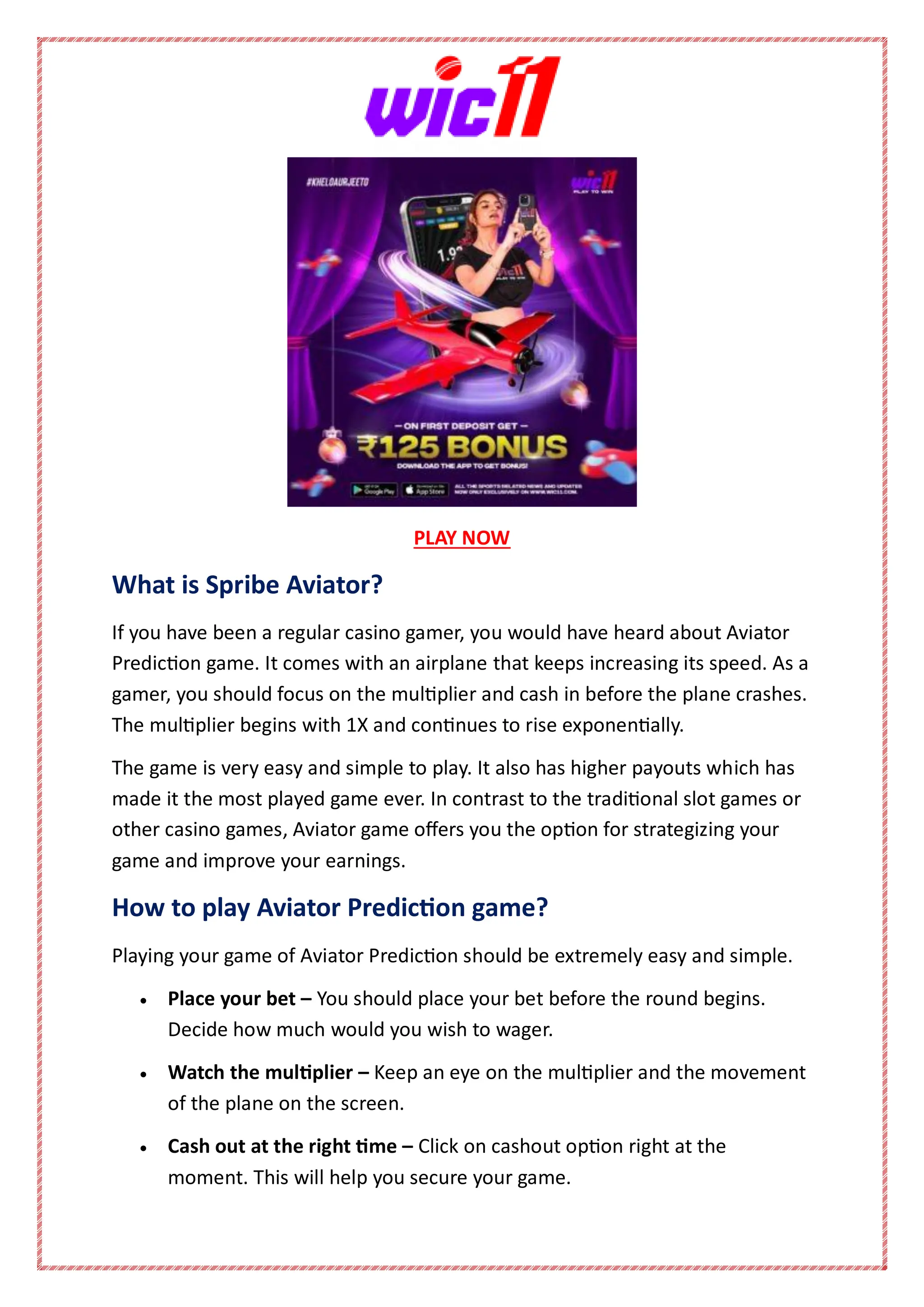 PLAY NOW
What is Spribe Aviator?
If you have been a regular casino gamer, you would have heard about Aviator
Prediction game. It comes with an airplane that keeps increasing its speed. As a
gamer, you should focus on the multiplier and cash in before the plane crashes.
The multiplier begins with 1X and continues to rise exponentially.
The game is very easy and simple to play. It also has higher payouts which has
made it the most played game ever. In contrast to the traditional slot games or
other casino games, Aviator game offers you the option for strategizing your
game and improve your earnings.
How to play Aviator Prediction game?
Playing your game of Aviator Prediction should be extremely easy and simple.
 Place your bet – You should place your bet before the round begins.
Decide how much would you wish to wager.
 Watch the multiplier – Keep an eye on the multiplier and the movement
of the plane on the screen.
 Cash out at the right time – Click on cashout option right at the
moment. This will help you secure your game.
 
