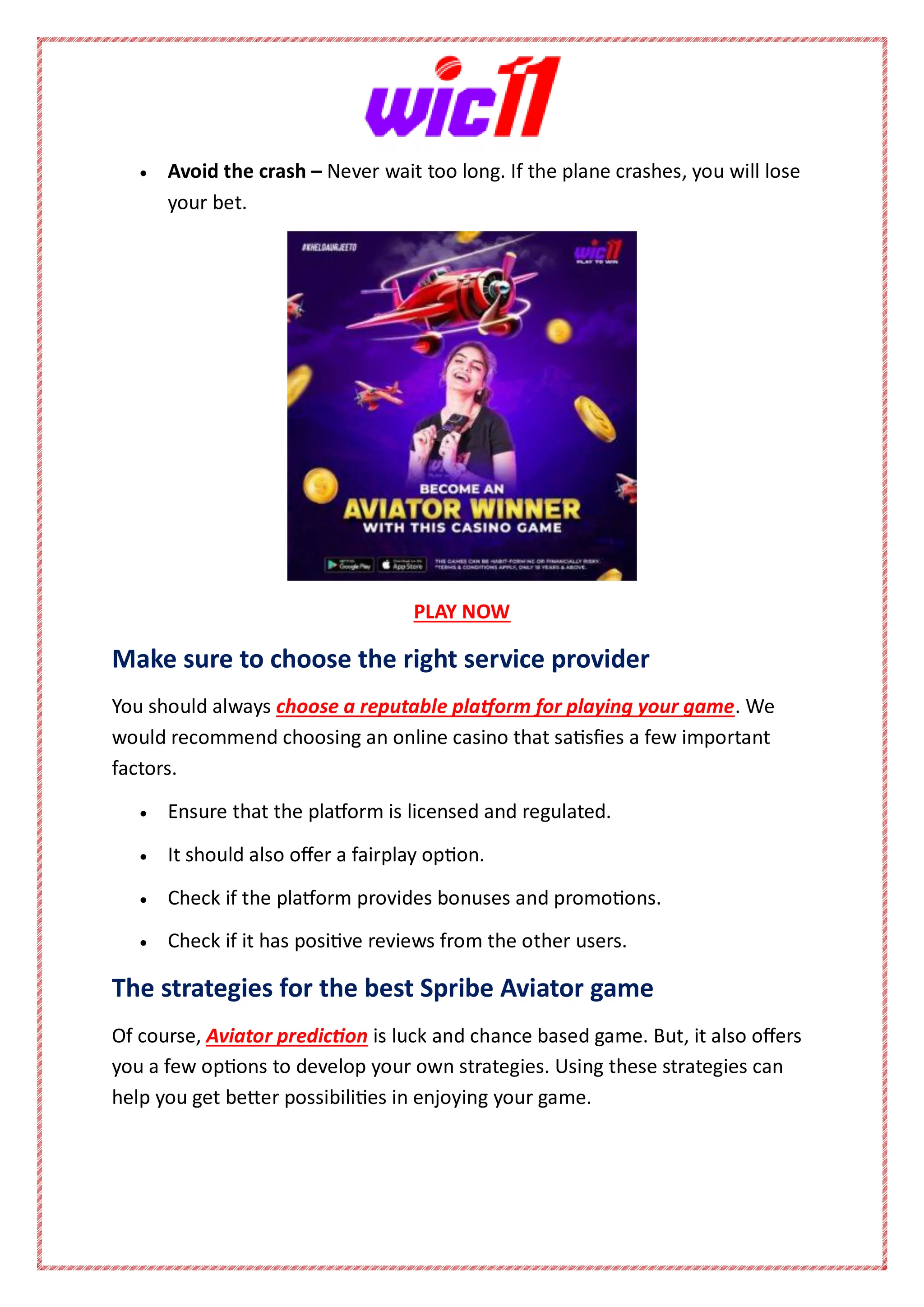  Avoid the crash – Never wait too long. If the plane crashes, you will lose
your bet.
PLAY NOW
Make sure to choose the right service provider
You should always choose a reputable platform for playing your game. We
would recommend choosing an online casino that satisfies a few important
factors.
 Ensure that the platform is licensed and regulated.
 It should also offer a fairplay option.
 Check if the platform provides bonuses and promotions.
 Check if it has positive reviews from the other users.
The strategies for the best Spribe Aviator game
Of course, Aviator prediction is luck and chance based game. But, it also offers
you a few options to develop your own strategies. Using these strategies can
help you get better possibilities in enjoying your game.
 