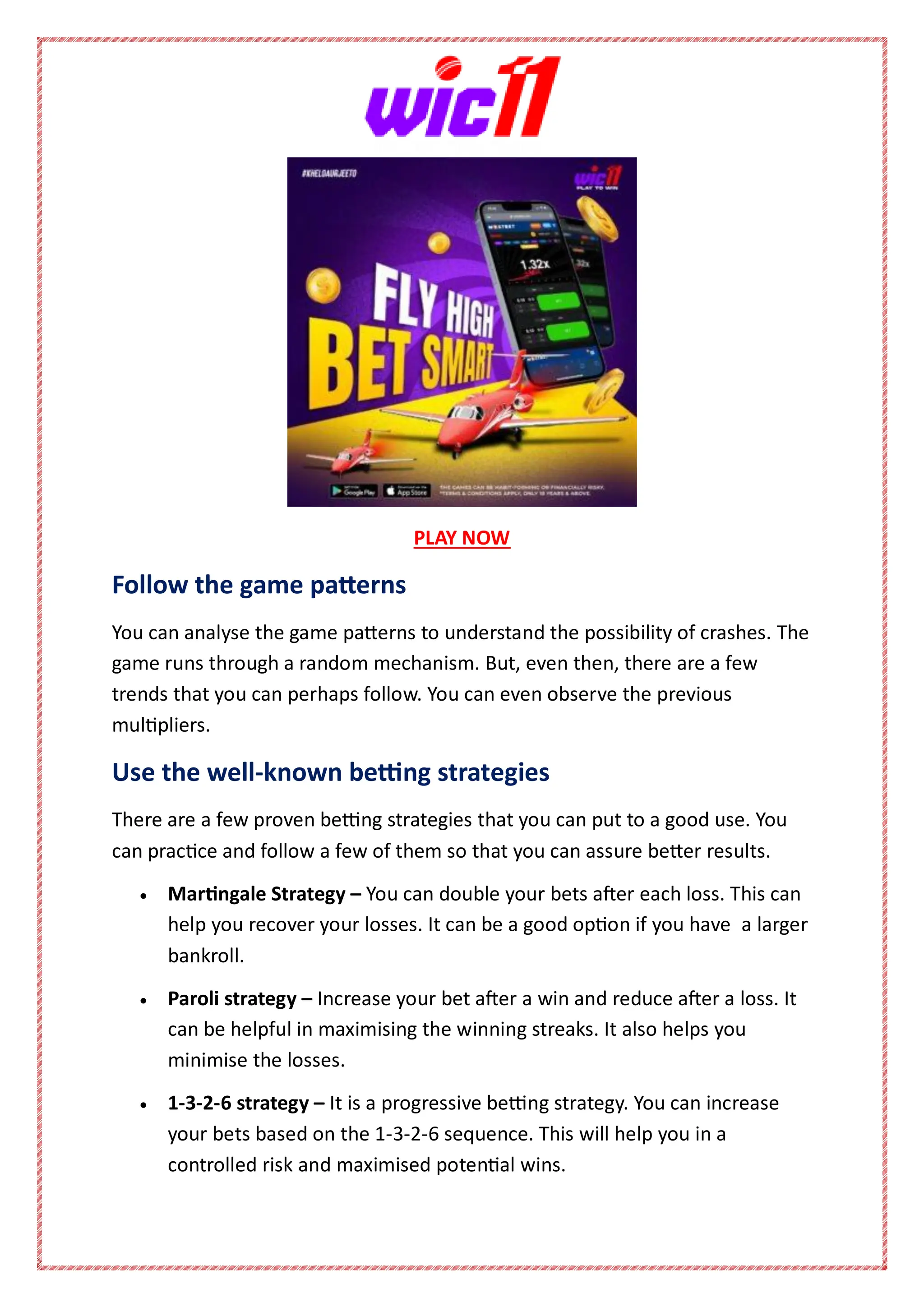 PLAY NOW
Follow the game patterns
You can analyse the game patterns to understand the possibility of crashes. The
game runs through a random mechanism. But, even then, there are a few
trends that you can perhaps follow. You can even observe the previous
multipliers.
Use the well-known betting strategies
There are a few proven betting strategies that you can put to a good use. You
can practice and follow a few of them so that you can assure better results.
 Martingale Strategy – You can double your bets after each loss. This can
help you recover your losses. It can be a good option if you have a larger
bankroll.
 Paroli strategy – Increase your bet after a win and reduce after a loss. It
can be helpful in maximising the winning streaks. It also helps you
minimise the losses.
 1-3-2-6 strategy – It is a progressive betting strategy. You can increase
your bets based on the 1-3-2-6 sequence. This will help you in a
controlled risk and maximised potential wins.
 