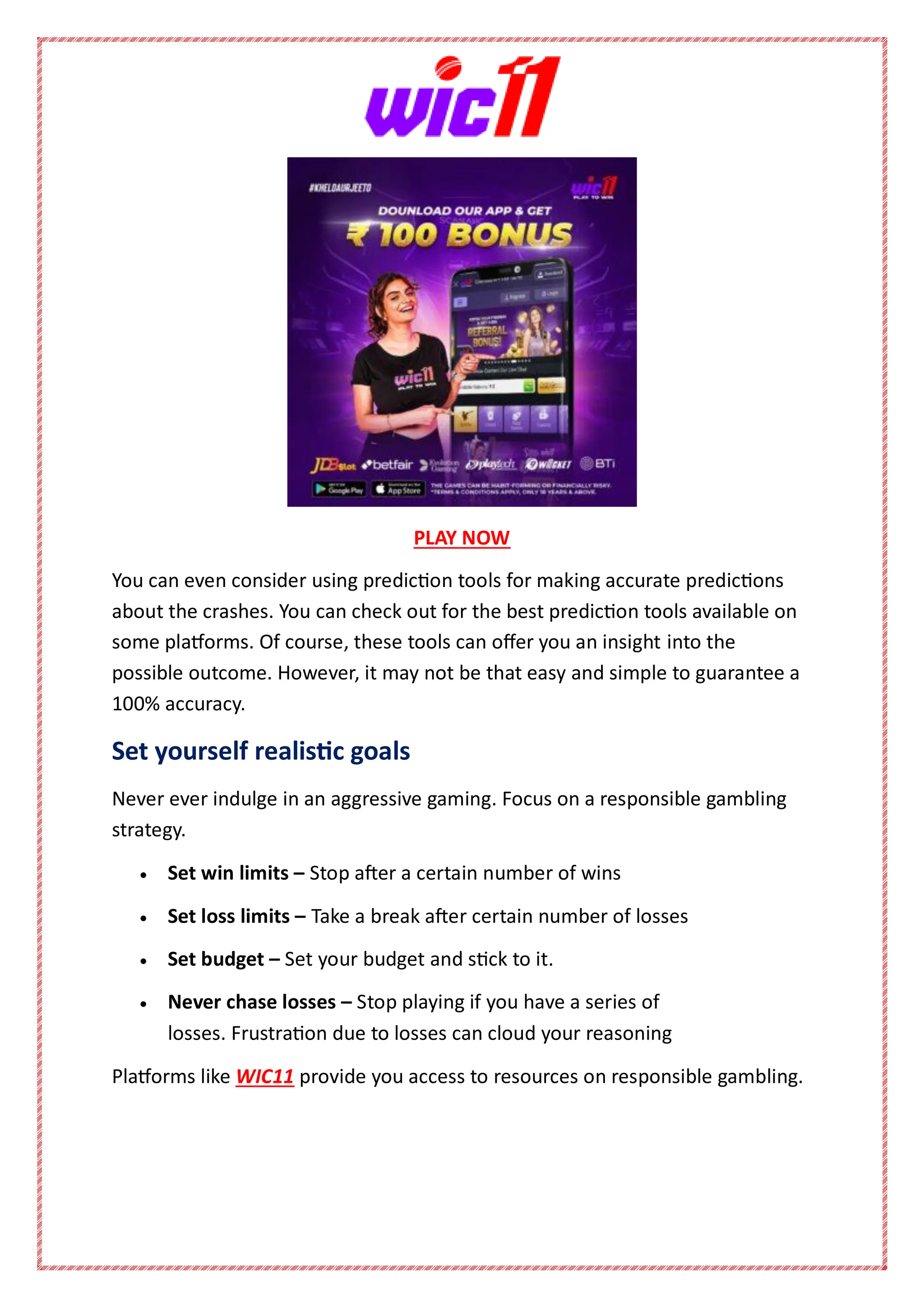 PLAY NOW
You can even consider using prediction tools for making accurate predictions
about the crashes. You can check out for the best prediction tools available on
some platforms. Of course, these tools can offer you an insight into the
possible outcome. However, it may not be that easy and simple to guarantee a
100% accuracy.
Set yourself realistic goals
Never ever indulge in an aggressive gaming. Focus on a responsible gambling
strategy.
 Set win limits – Stop after a certain number of wins
 Set loss limits – Take a break after certain number of losses
 Set budget – Set your budget and stick to it.
 Never chase losses – Stop playing if you have a series of
losses. Frustration due to losses can cloud your reasoning
Platforms like WIC11 provide you access to resources on responsible gambling.
 