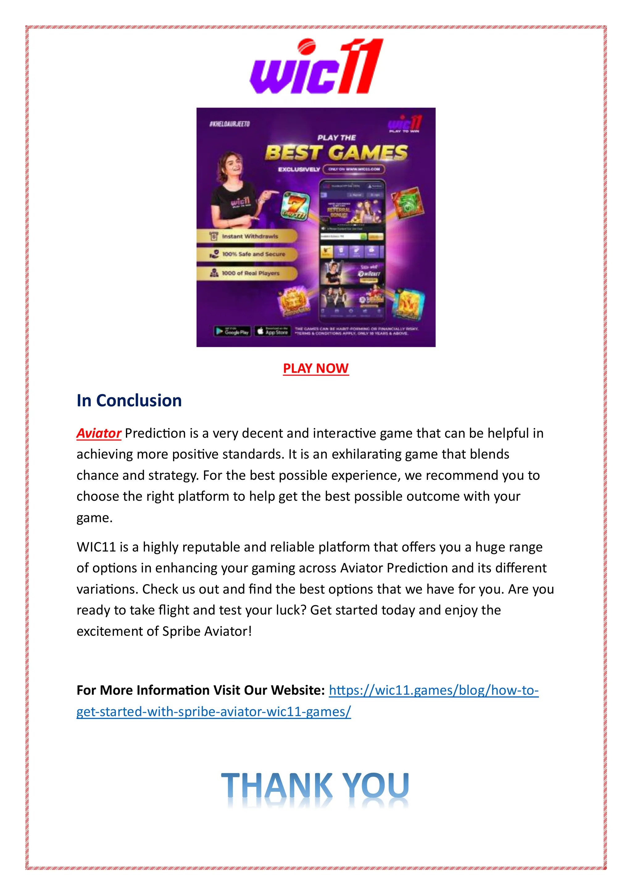 PLAY NOW
In Conclusion
Aviator Prediction is a very decent and interactive game that can be helpful in
achieving more positive standards. It is an exhilarating game that blends
chance and strategy. For the best possible experience, we recommend you to
choose the right platform to help get the best possible outcome with your
game.
WIC11 is a highly reputable and reliable platform that offers you a huge range
of options in enhancing your gaming across Aviator Prediction and its different
variations. Check us out and find the best options that we have for you. Are you
ready to take flight and test your luck? Get started today and enjoy the
excitement of Spribe Aviator!
For More Information Visit Our Website: https://wic11.games/blog/how-to-
get-started-with-spribe-aviator-wic11-games/
 