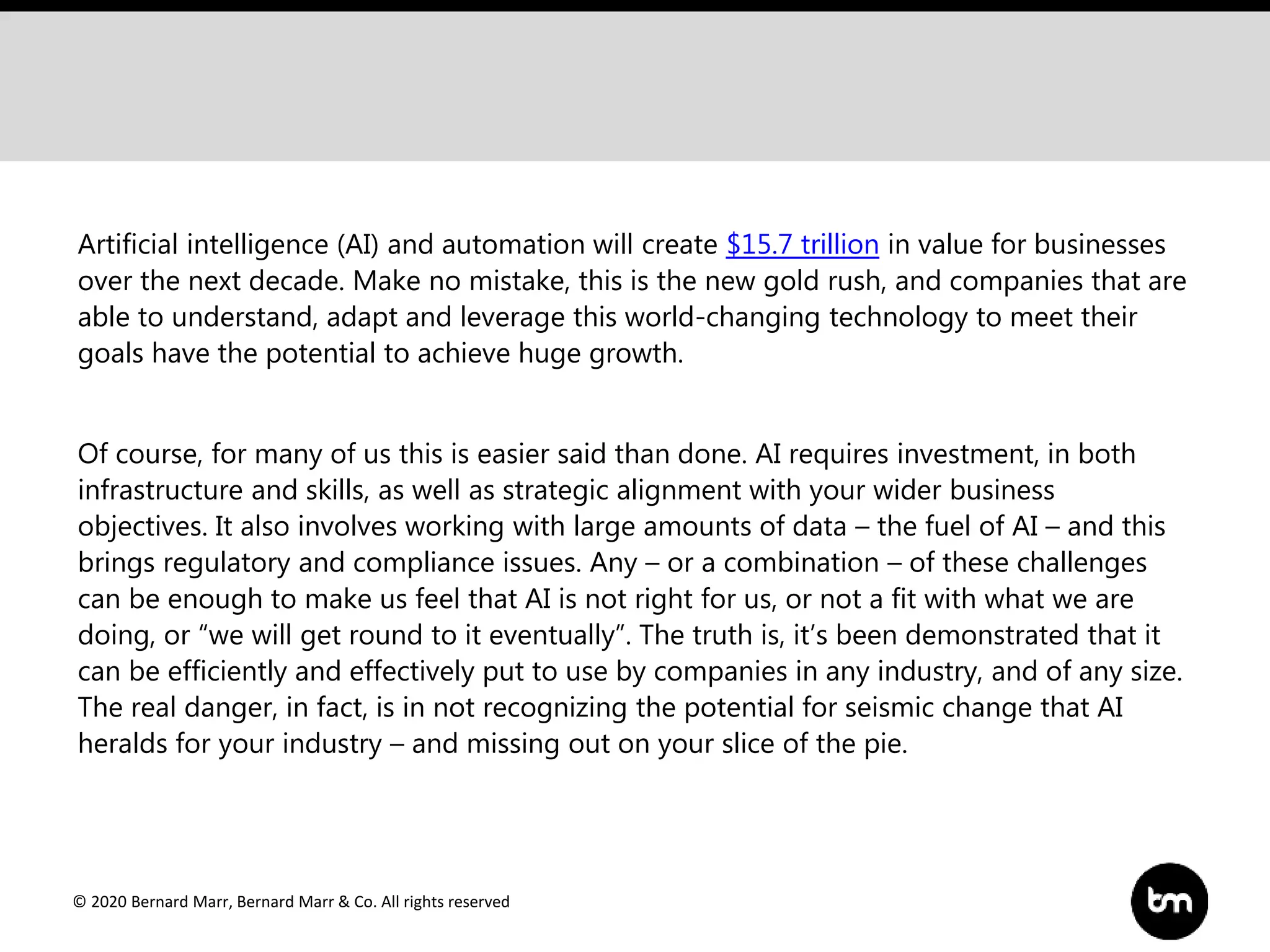 © 2020 Bernard Marr, Bernard Marr & Co. All rights reserved
Artificial intelligence (AI) and automation will create $15.7 trillion in value for businesses
over the next decade. Make no mistake, this is the new gold rush, and companies that are
able to understand, adapt and leverage this world-changing technology to meet their
goals have the potential to achieve huge growth.
Of course, for many of us this is easier said than done. AI requires investment, in both
infrastructure and skills, as well as strategic alignment with your wider business
objectives. It also involves working with large amounts of data – the fuel of AI – and this
brings regulatory and compliance issues. Any – or a combination – of these challenges
can be enough to make us feel that AI is not right for us, or not a fit with what we are
doing, or “we will get round to it eventually”. The truth is, it’s been demonstrated that it
can be efficiently and effectively put to use by companies in any industry, and of any size.
The real danger, in fact, is in not recognizing the potential for seismic change that AI
heralds for your industry – and missing out on your slice of the pie.
 