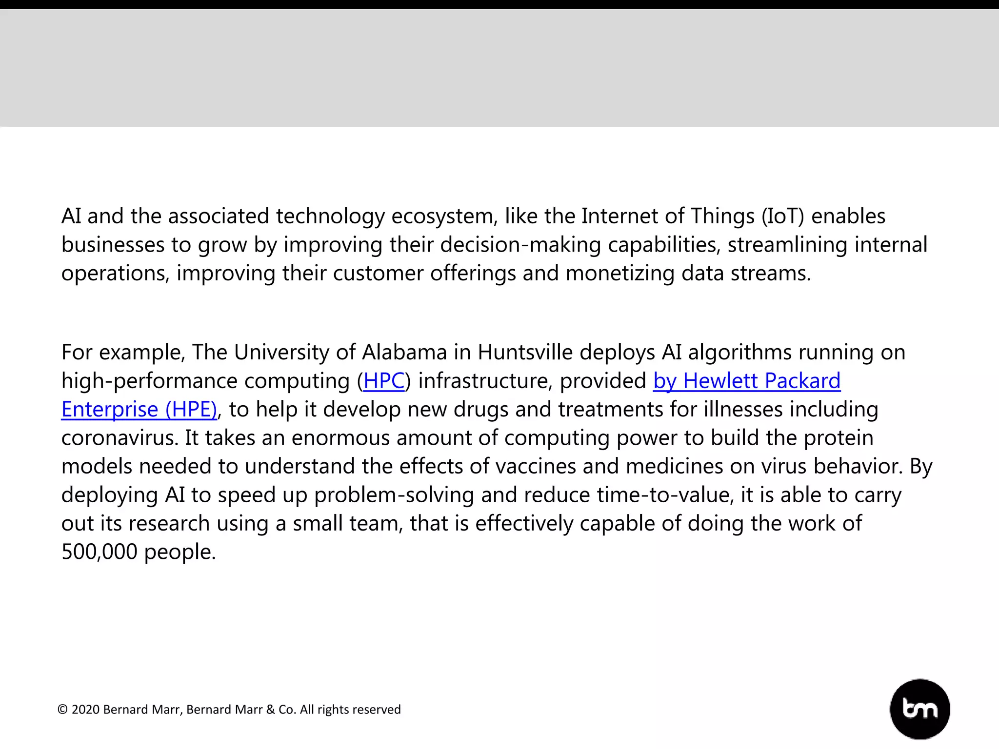© 2020 Bernard Marr, Bernard Marr & Co. All rights reserved
AI and the associated technology ecosystem, like the Internet of Things (IoT) enables
businesses to grow by improving their decision-making capabilities, streamlining internal
operations, improving their customer offerings and monetizing data streams.
For example, The University of Alabama in Huntsville deploys AI algorithms running on
high-performance computing (HPC) infrastructure, provided by Hewlett Packard
Enterprise (HPE), to help it develop new drugs and treatments for illnesses including
coronavirus. It takes an enormous amount of computing power to build the protein
models needed to understand the effects of vaccines and medicines on virus behavior. By
deploying AI to speed up problem-solving and reduce time-to-value, it is able to carry
out its research using a small team, that is effectively capable of doing the work of
500,000 people.
 