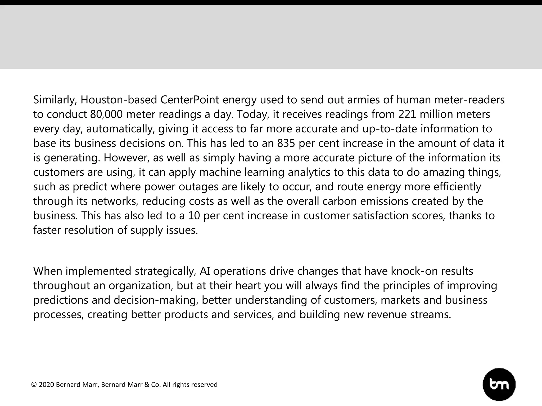 © 2020 Bernard Marr, Bernard Marr & Co. All rights reserved
Similarly, Houston-based CenterPoint energy used to send out armies of human meter-readers
to conduct 80,000 meter readings a day. Today, it receives readings from 221 million meters
every day, automatically, giving it access to far more accurate and up-to-date information to
base its business decisions on. This has led to an 835 per cent increase in the amount of data it
is generating. However, as well as simply having a more accurate picture of the information its
customers are using, it can apply machine learning analytics to this data to do amazing things,
such as predict where power outages are likely to occur, and route energy more efficiently
through its networks, reducing costs as well as the overall carbon emissions created by the
business. This has also led to a 10 per cent increase in customer satisfaction scores, thanks to
faster resolution of supply issues.
When implemented strategically, AI operations drive changes that have knock-on results
throughout an organization, but at their heart you will always find the principles of improving
predictions and decision-making, better understanding of customers, markets and business
processes, creating better products and services, and building new revenue streams.
 