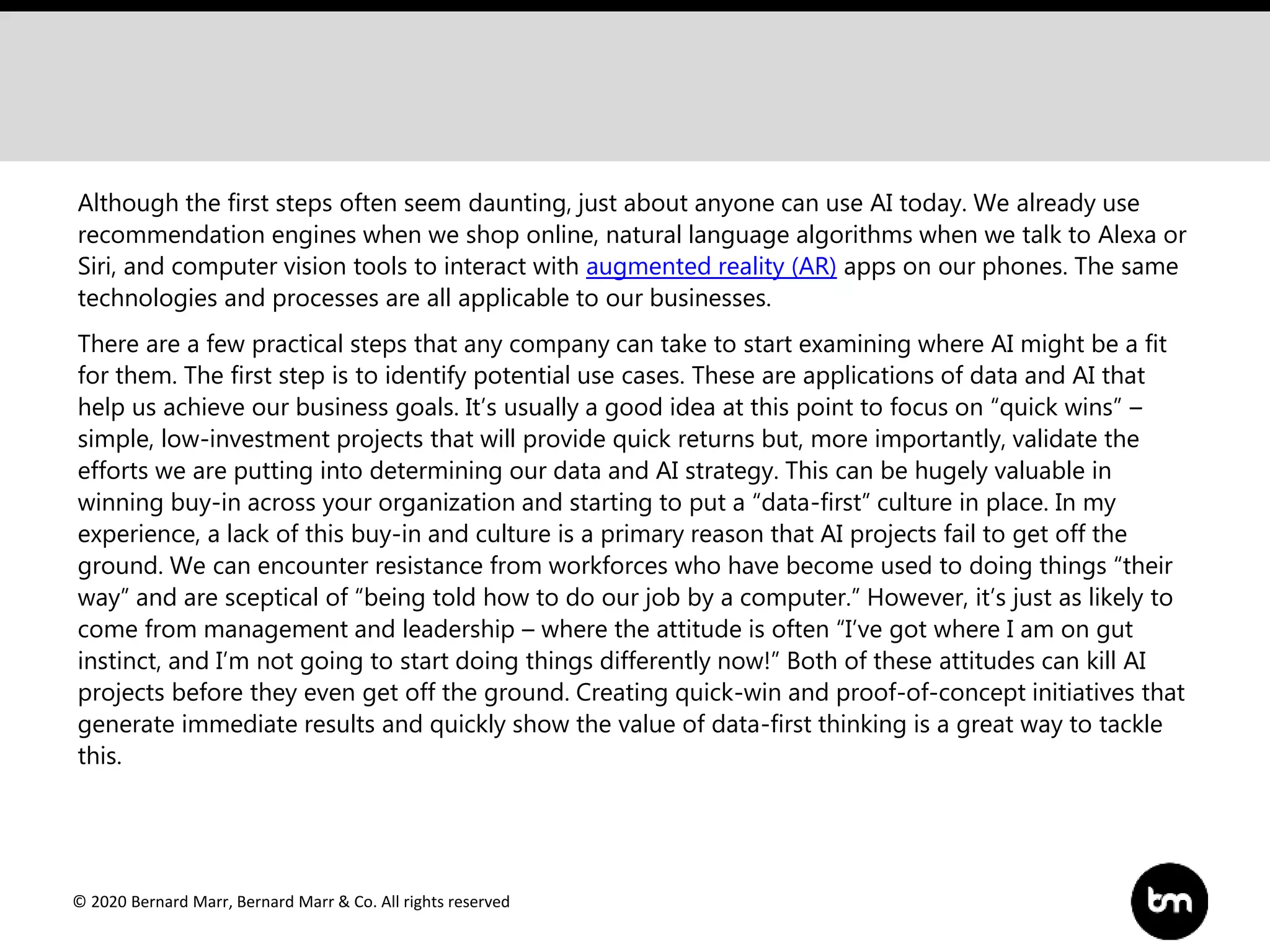 © 2020 Bernard Marr, Bernard Marr & Co. All rights reserved
Although the first steps often seem daunting, just about anyone can use AI today. We already use
recommendation engines when we shop online, natural language algorithms when we talk to Alexa or
Siri, and computer vision tools to interact with augmented reality (AR) apps on our phones. The same
technologies and processes are all applicable to our businesses.
There are a few practical steps that any company can take to start examining where AI might be a fit
for them. The first step is to identify potential use cases. These are applications of data and AI that
help us achieve our business goals. It’s usually a good idea at this point to focus on “quick wins” –
simple, low-investment projects that will provide quick returns but, more importantly, validate the
efforts we are putting into determining our data and AI strategy. This can be hugely valuable in
winning buy-in across your organization and starting to put a “data-first” culture in place. In my
experience, a lack of this buy-in and culture is a primary reason that AI projects fail to get off the
ground. We can encounter resistance from workforces who have become used to doing things “their
way” and are sceptical of “being told how to do our job by a computer.” However, it’s just as likely to
come from management and leadership – where the attitude is often “I’ve got where I am on gut
instinct, and I’m not going to start doing things differently now!” Both of these attitudes can kill AI
projects before they even get off the ground. Creating quick-win and proof-of-concept initiatives that
generate immediate results and quickly show the value of data-first thinking is a great way to tackle
this.
 