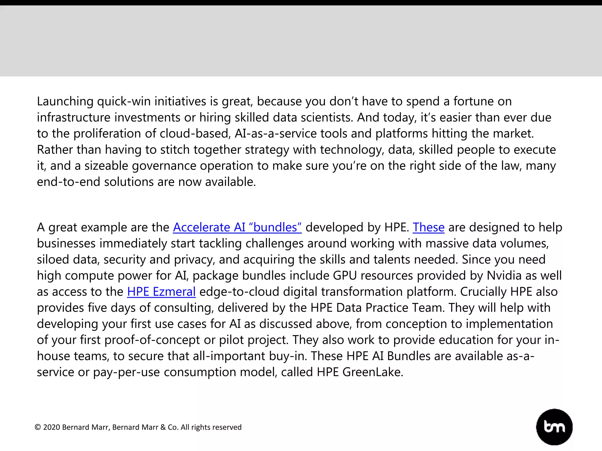 © 2020 Bernard Marr, Bernard Marr & Co. All rights reserved
Launching quick-win initiatives is great, because you don’t have to spend a fortune on
infrastructure investments or hiring skilled data scientists. And today, it’s easier than ever due
to the proliferation of cloud-based, AI-as-a-service tools and platforms hitting the market.
Rather than having to stitch together strategy with technology, data, skilled people to execute
it, and a sizeable governance operation to make sure you’re on the right side of the law, many
end-to-end solutions are now available.
A great example are the Accelerate AI “bundles” developed by HPE. These are designed to help
businesses immediately start tackling challenges around working with massive data volumes,
siloed data, security and privacy, and acquiring the skills and talents needed. Since you need
high compute power for AI, package bundles include GPU resources provided by Nvidia as well
as access to the HPE Ezmeral edge-to-cloud digital transformation platform. Crucially HPE also
provides five days of consulting, delivered by the HPE Data Practice Team. They will help with
developing your first use cases for AI as discussed above, from conception to implementation
of your first proof-of-concept or pilot project. They also work to provide education for your in-
house teams, to secure that all-important buy-in. These HPE AI Bundles are available as-a-
service or pay-per-use consumption model, called HPE GreenLake.
 
