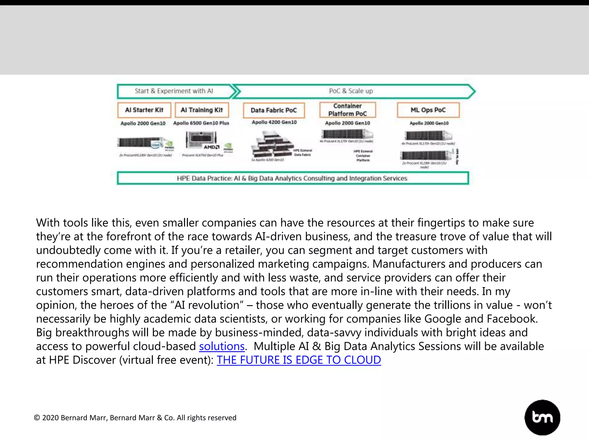 © 2020 Bernard Marr, Bernard Marr & Co. All rights reserved
With tools like this, even smaller companies can have the resources at their fingertips to make sure
they’re at the forefront of the race towards AI-driven business, and the treasure trove of value that will
undoubtedly come with it. If you’re a retailer, you can segment and target customers with
recommendation engines and personalized marketing campaigns. Manufacturers and producers can
run their operations more efficiently and with less waste, and service providers can offer their
customers smart, data-driven platforms and tools that are more in-line with their needs. In my
opinion, the heroes of the “AI revolution” – those who eventually generate the trillions in value - won’t
necessarily be highly academic data scientists, or working for companies like Google and Facebook.
Big breakthroughs will be made by business-minded, data-savvy individuals with bright ideas and
access to powerful cloud-based solutions. Multiple AI & Big Data Analytics Sessions will be available
at HPE Discover (virtual free event): THE FUTURE IS EDGE TO CLOUD
 