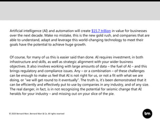 © 2020 Bernard Marr, Bernard Marr & Co. All rights reserved
Artificial intelligence (AI) and automation will create $15.7 trillion in value for businesses
over the next decade. Make no mistake, this is the new gold rush, and companies that are
able to understand, adapt and leverage this world-changing technology to meet their
goals have the potential to achieve huge growth.
Of course, for many of us this is easier said than done. AI requires investment, in both
infrastructure and skills, as well as strategic alignment with your wider business
objectives. It also involves working with large amounts of data – the fuel of AI – and this
brings regulatory and compliance issues. Any – or a combination – of these challenges
can be enough to make us feel that AI is not right for us, or not a fit with what we are
doing, or “we will get round to it eventually”. The truth is, it’s been demonstrated that it
can be efficiently and effectively put to use by companies in any industry, and of any size.
The real danger, in fact, is in not recognizing the potential for seismic change that AI
heralds for your industry – and missing out on your slice of the pie.
 