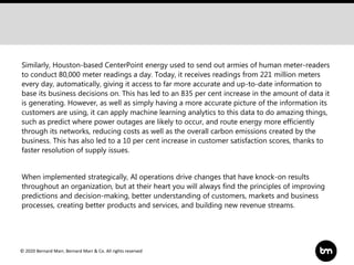 © 2020 Bernard Marr, Bernard Marr & Co. All rights reserved
Similarly, Houston-based CenterPoint energy used to send out armies of human meter-readers
to conduct 80,000 meter readings a day. Today, it receives readings from 221 million meters
every day, automatically, giving it access to far more accurate and up-to-date information to
base its business decisions on. This has led to an 835 per cent increase in the amount of data it
is generating. However, as well as simply having a more accurate picture of the information its
customers are using, it can apply machine learning analytics to this data to do amazing things,
such as predict where power outages are likely to occur, and route energy more efficiently
through its networks, reducing costs as well as the overall carbon emissions created by the
business. This has also led to a 10 per cent increase in customer satisfaction scores, thanks to
faster resolution of supply issues.
When implemented strategically, AI operations drive changes that have knock-on results
throughout an organization, but at their heart you will always find the principles of improving
predictions and decision-making, better understanding of customers, markets and business
processes, creating better products and services, and building new revenue streams.
 
