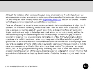 © 2020 Bernard Marr, Bernard Marr & Co. All rights reserved
Although the first steps often seem daunting, just about anyone can use AI today. We already use
recommendation engines when we shop online, natural language algorithms when we talk to Alexa or
Siri, and computer vision tools to interact with augmented reality (AR) apps on our phones. The same
technologies and processes are all applicable to our businesses.
There are a few practical steps that any company can take to start examining where AI might be a fit
for them. The first step is to identify potential use cases. These are applications of data and AI that
help us achieve our business goals. It’s usually a good idea at this point to focus on “quick wins” –
simple, low-investment projects that will provide quick returns but, more importantly, validate the
efforts we are putting into determining our data and AI strategy. This can be hugely valuable in
winning buy-in across your organization and starting to put a “data-first” culture in place. In my
experience, a lack of this buy-in and culture is a primary reason that AI projects fail to get off the
ground. We can encounter resistance from workforces who have become used to doing things “their
way” and are sceptical of “being told how to do our job by a computer.” However, it’s just as likely to
come from management and leadership – where the attitude is often “I’ve got where I am on gut
instinct, and I’m not going to start doing things differently now!” Both of these attitudes can kill AI
projects before they even get off the ground. Creating quick-win and proof-of-concept initiatives that
generate immediate results and quickly show the value of data-first thinking is a great way to tackle
this.
 