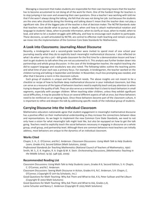 Managing a classroom that makes students are responsible for their own learning means that the teacher
has to become accustomed to not doing all of the work for them. One of the hardest things for teachers is
to stop jumping in too soon and answering their own questions. Once a teacher I was working with told me
that if she wasn’t always doing the talking, she felt that she was not doing her job. Just because the students
are the ones who should be doing the thinking and talking doesn’t mean that the teacher does not play a
signiﬁcant role. One of the biggest jobs of the teacher is that of decision maker. The NCTM Standards state
that teachers must decide what to pursue in depth, when and how to attach mathematical notation and
language to students’ ideas, when to provide information, when to clarify an issue, when to model, when to
lead, and when to let a student struggle with difﬁculty, and how to encourage each student to participate.
These decisions, so well-articulated by NCTM, are central to effective math teaching and remain crucial as
we move into the implementation of the Common Core State Standards for Mathematics.

A Look into Classrooms: Journaling About Discourse
Recently, a kindergarten and a second-grade teacher were invited to spend most of one school year
journaling exactly what they do to explicitly teach meaningful mathematical discourse. I also reﬂected on
what I do when I go into a 3rd – 6th grade classroom for the ﬁrst time for a demonstration lesson and how I
start to get students to talk when they are not accustomed to it. This analysis was further broken down into
partnerships and whole group discussion. In the case of the kindergarten teacher, the explicit teaching she
did to support language and vocabulary was also noted. The following tables outline the teaching points
and what time of year each was a primary focus. For example, in kindergarten, the teacher worked on the
children turning and talking in September and October. In November, much less prompting was needed, and
after that it became a norm in the classroom culture.
    Each group of students is unique and has different needs. The above insights are not meant to be a
checklist or recipe of how to facilitate deep mathematical discourse in your individual classroom, but they
can serve as a resource of the types of behaviors teachers need to explicitly teach and pay attention to when
trying to deepen the quality of talk. They can also serve as a reminder that it is best to teach behaviors in small
segments, especially with younger children. When teaching older children, unless they exhibit signiﬁcant
social difﬁculties, it may be possible to focus on several different aspects of talk at once, but these behaviors
need to be reinforced on an ongoing basis. Once these behaviors become part of the classroom culture, it
is important to reﬁne and deepen the talk by addressing speciﬁc needs of the individual group of students.

Carrying Discourse into the Individual Classroom
Mathematics educators nationwide agree that student engagement in meaningful mathematical discourse
has a positive effect on their mathematical understanding as they increase the connections between ideas
and representations. As we begin to implement the new Common Core State Standards, we need to not
only have a vision for what meaningful talk might look like, but also be equipped on how to get the talk
going. Teachers need to explicitly teach the social behaviors necessary in engaging in discourse on a whole
group, small group, and partnership level. Although there are common behaviors most teachers can initially
address, most behaviors are unique to the dynamics of an individual classroom.

Works Cited
Chapin, S. H., C. O’Connor, and N.C. Anderson. Classroom Discussions: Using Math Talk to Help Students
  Learn, Grades K-6, Second Edition (Math Solutions, 2009)
Professional Standards for Teaching Mathematics (National Council of Teachers of Mathematics, 1991)
Smith, M. S., E. K. Hughes, R. A. Engle & M. K. Stein. Orchestrating Discussions, (Mathematics Teaching in
  the Middle School, 14 (9). 548-556, 2009)

Recommended Reading List
Classroom Discussions: Using Math Talk to Help Students Learn, Grades K-6, Second Edition, S. H. Chapin,
  C. O’Connor, and N.C. Anderson.
Classroom Discussions: Seeing Math Discourse in Action, Grades K-6, N.C. Anderson, S.H. Chapin, C.
  O’Connor, ( Copyright © 2011 by Scholastic, Inc.)
Good Questions for Math Teaching: Why Ask Them and What to Ask, K-6, Peter Sullivan and Pat Lilburn
  (Copyright © 2002 Math Solutions)
Good Questions for Math Teaching: Why Ask Them and What to Ask, Grades 5-8,
Lainie Schuster and Nancy C. Anderson (Copyright © 2005 Math Solutions)
 