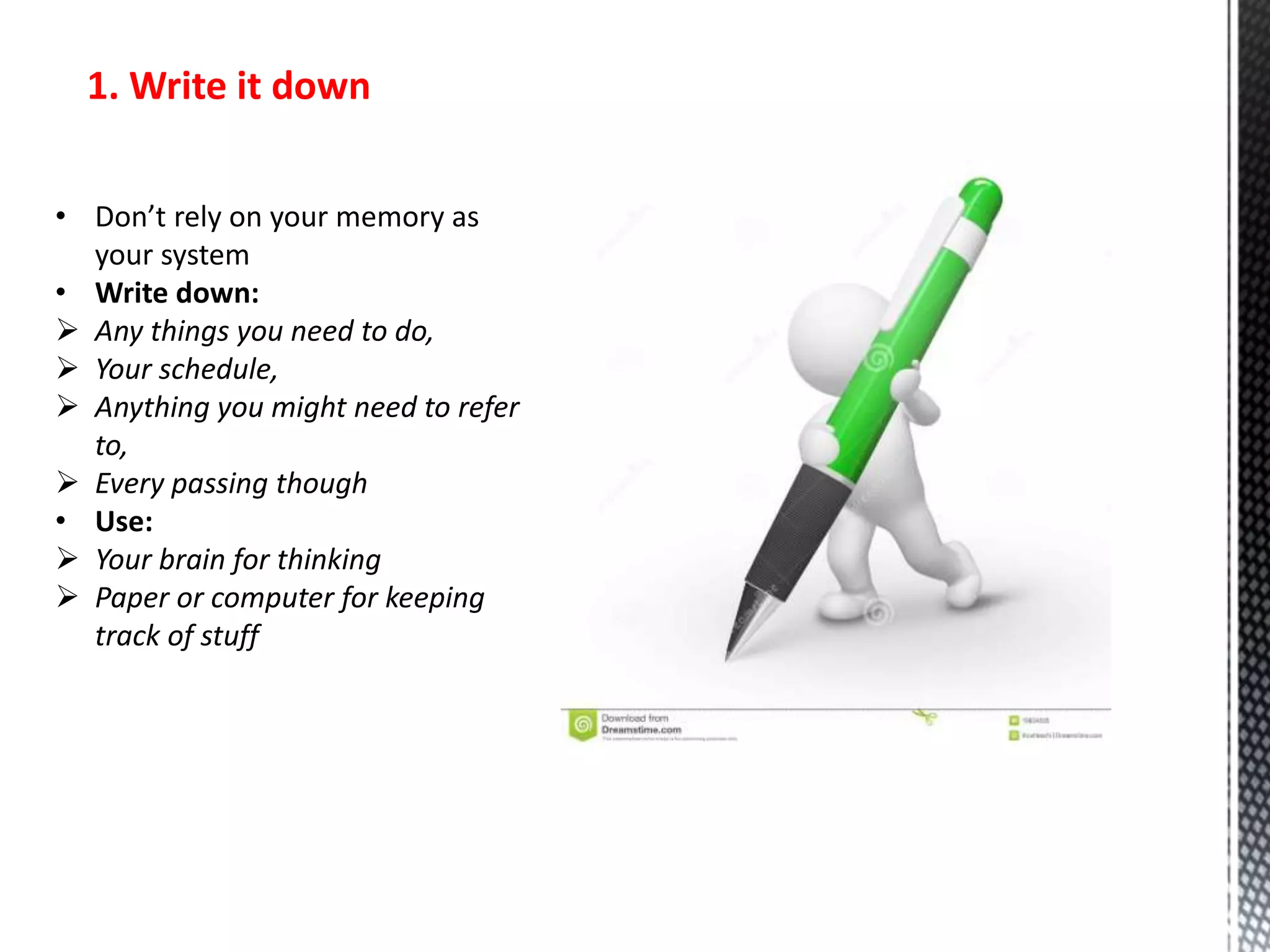 1. Write it down
• Don’t rely on your memory as
your system
• Write down:
 Any things you need to do,
 Your schedule,
 Anything you might need to refer
to,
 Every passing though
• Use:
 Your brain for thinking
 Paper or computer for keeping
track of stuff
 