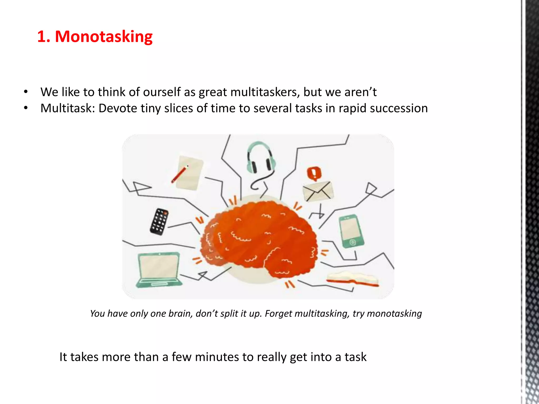 1. Monotasking
• We like to think of ourself as great multitaskers, but we aren’t
• Multitask: Devote tiny slices of time to several tasks in rapid succession
You have only one brain, don’t split it up. Forget multitasking, try monotasking
It takes more than a few minutes to really get into a task
 