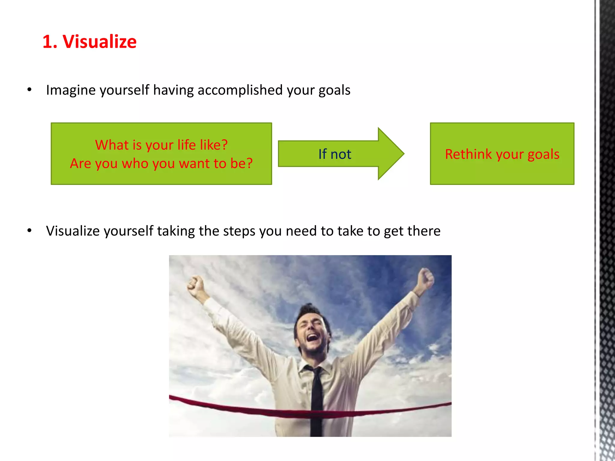 1. Visualize
• Imagine yourself having accomplished your goals
What is your life like?
Are you who you want to be?
If not Rethink your goals
• Visualize yourself taking the steps you need to take to get there
 