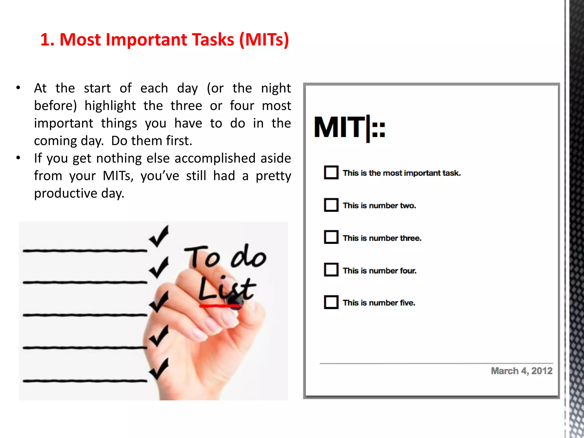 1. Most Important Tasks (MITs)
• At the start of each day (or the night
before) highlight the three or four most
important things you have to do in the
coming day. Do them first.
• If you get nothing else accomplished aside
from your MITs, you’ve still had a pretty
productive day.
 