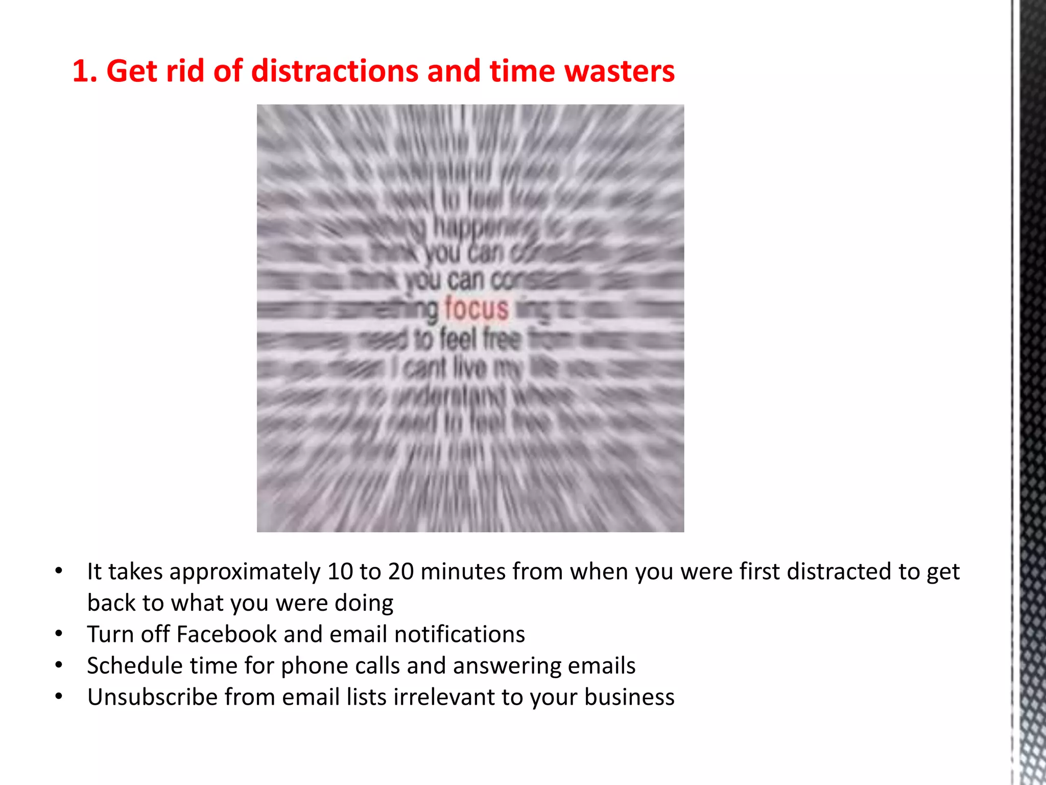 1. Get rid of distractions and time wasters
• It takes approximately 10 to 20 minutes from when you were first distracted to get
back to what you were doing
• Turn off Facebook and email notifications
• Schedule time for phone calls and answering emails
• Unsubscribe from email lists irrelevant to your business
 