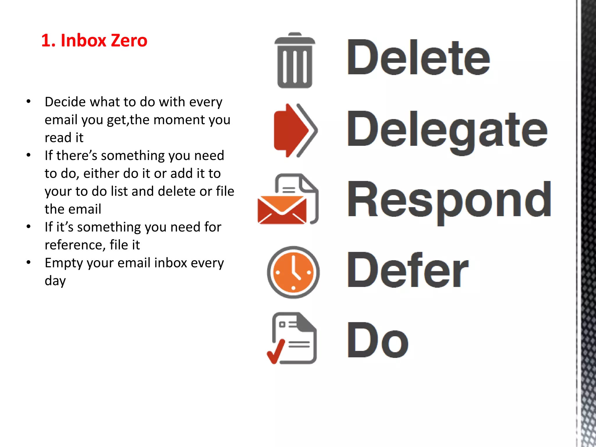 1. Inbox Zero
• Decide what to do with every
email you get,the moment you
read it
• If there’s something you need
to do, either do it or add it to
your to do list and delete or file
the email
• If it’s something you need for
reference, file it
• Empty your email inbox every
day
 