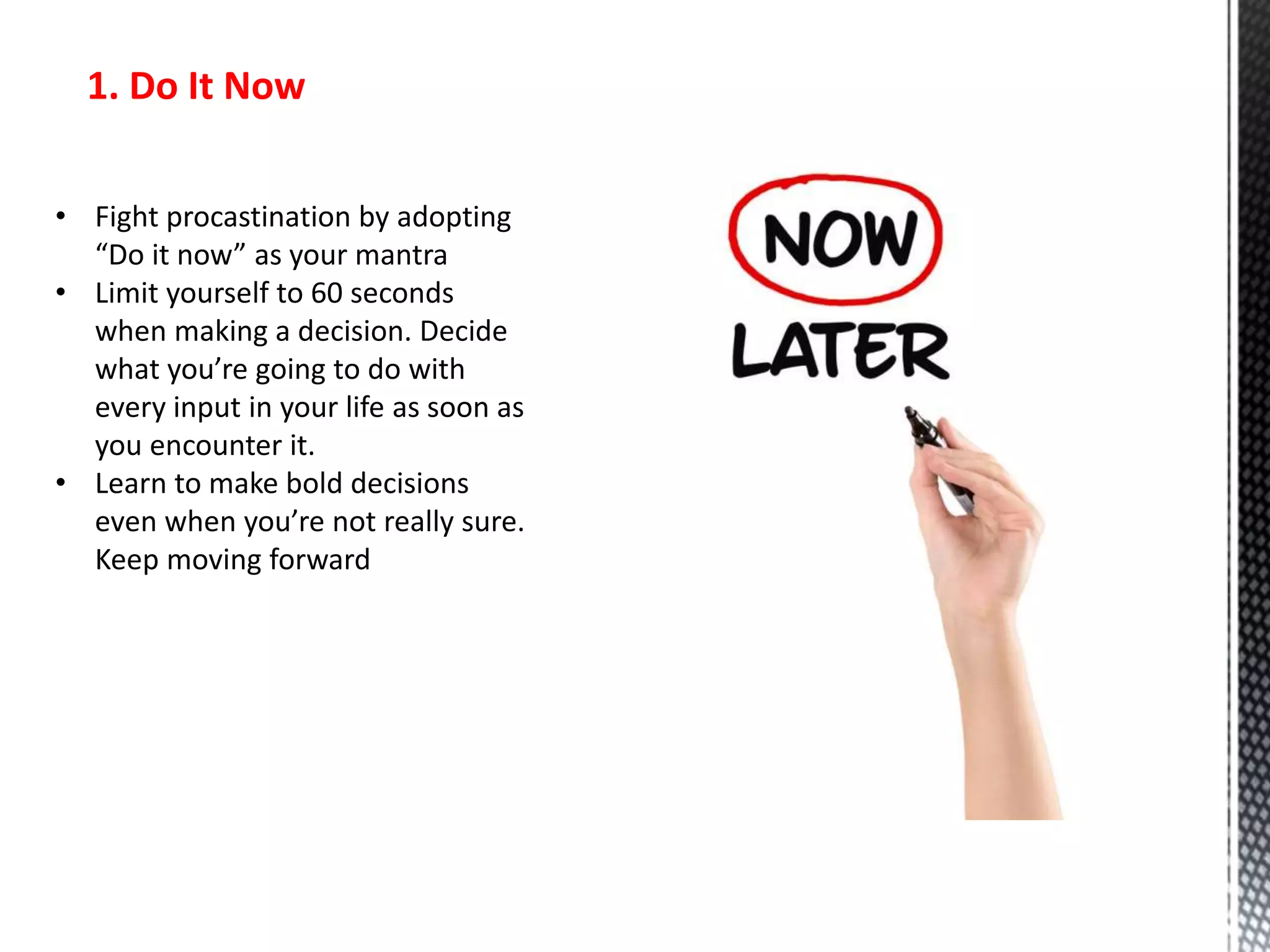1. Do It Now
• Fight procastination by adopting
“Do it now” as your mantra
• Limit yourself to 60 seconds
when making a decision. Decide
what you’re going to do with
every input in your life as soon as
you encounter it.
• Learn to make bold decisions
even when you’re not really sure.
Keep moving forward
 