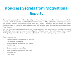 8 Success Secrets from Motivational Experts The views on success of many of the nation's top motivational speakers and authors can be summarized into 8 success secrets. These ideas were taken from interviews with 15 of the nation's top motivational speakers and authors, including motivational speaker Brian Tracy, authors Les Brown and Dr. Wayne Dyer, sales motivator Mike Ferry, seminar leader Patricia Fripp, and "Chicken Soup" authors Jack Canfield and Mark Victor Hansen. This is an effort to study how successful people think and uncover what drives them. If you truly understand their belief systems, levels of commitment and positive attitudes toward life--and integrate these ways of thinking into your own belief system--you should be able to succeed at anything you put your mind to. These 8 "secrets" are: Take 100 percent responsibility for your life Live your life "on purpose" Be willing to pay the price for your dreams Stay focused Become an expert in your field Write out a plan for achieving your goals Never give up Don't delay 