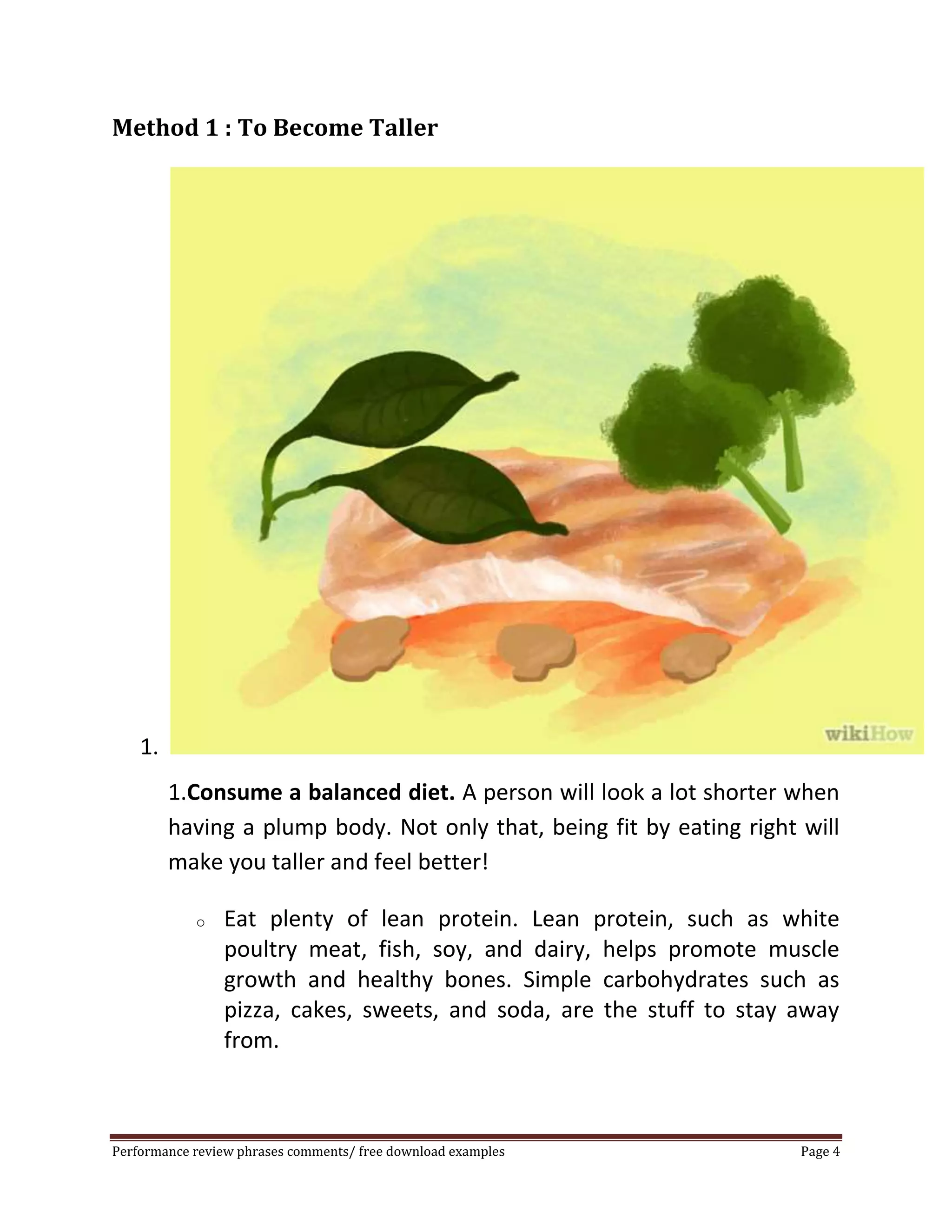 Method 1 : To Become Taller 
1. 
1.Consume a balanced diet. A person will look a lot shorter when 
having a plump body. Not only that, being fit by eating right will 
make you taller and feel better! 
o Eat plenty of lean protein. Lean protein, such as white 
poultry meat, fish, soy, and dairy, helps promote muscle 
growth and healthy bones. Simple carbohydrates such as 
pizza, cakes, sweets, and soda, are the stuff to stay away 
from. 
Performance review phrases comments/ free download examples Page 4 
 