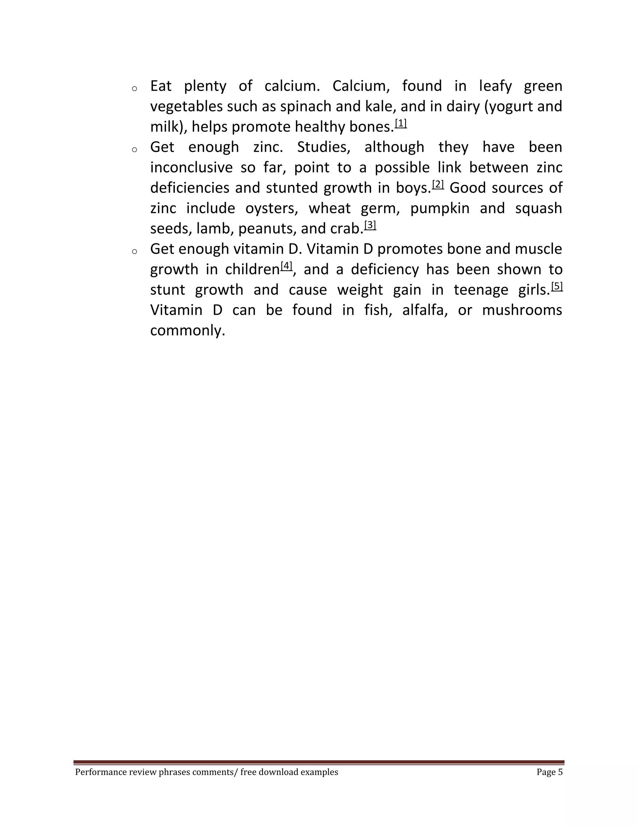 o Eat plenty of calcium. Calcium, found in leafy green 
vegetables such as spinach and kale, and in dairy (yogurt and 
milk), helps promote healthy bones.[1] 
o Get enough zinc. Studies, although they have been 
inconclusive so far, point to a possible link between zinc 
deficiencies and stunted growth in boys.[2] Good sources of 
zinc include oysters, wheat germ, pumpkin and squash 
seeds, lamb, peanuts, and crab.[3] 
o Get enough vitamin D. Vitamin D promotes bone and muscle 
growth in children[4], and a deficiency has been shown to 
stunt growth and cause weight gain in teenage girls.[5] 
Vitamin D can be found in fish, alfalfa, or mushrooms 
commonly. 
Performance review phrases comments/ free download examples Page 5 
 
