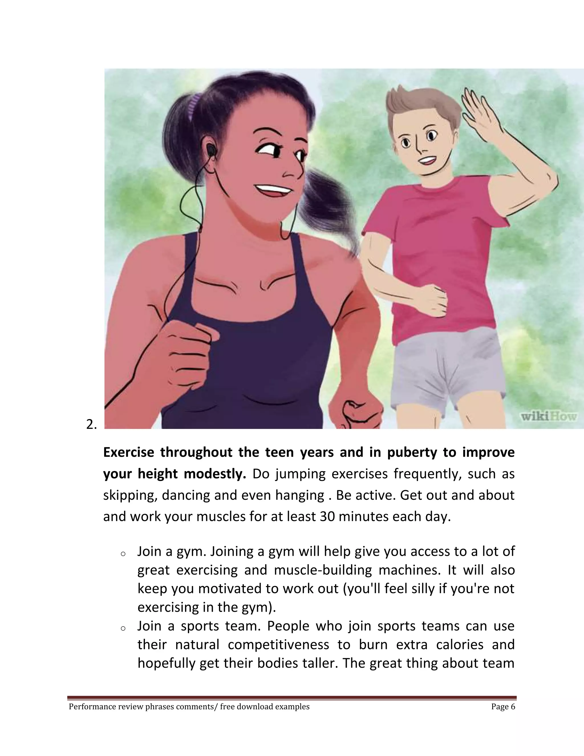 2. 
Exercise throughout the teen years and in puberty to improve 
your height modestly. Do jumping exercises frequently, such as 
skipping, dancing and even hanging . Be active. Get out and about 
and work your muscles for at least 30 minutes each day. 
o Join a gym. Joining a gym will help give you access to a lot of 
great exercising and muscle-building machines. It will also 
keep you motivated to work out (you'll feel silly if you're not 
exercising in the gym). 
o Join a sports team. People who join sports teams can use 
their natural competitiveness to burn extra calories and 
hopefully get their bodies taller. The great thing about team 
Performance review phrases comments/ free download examples Page 6 
 