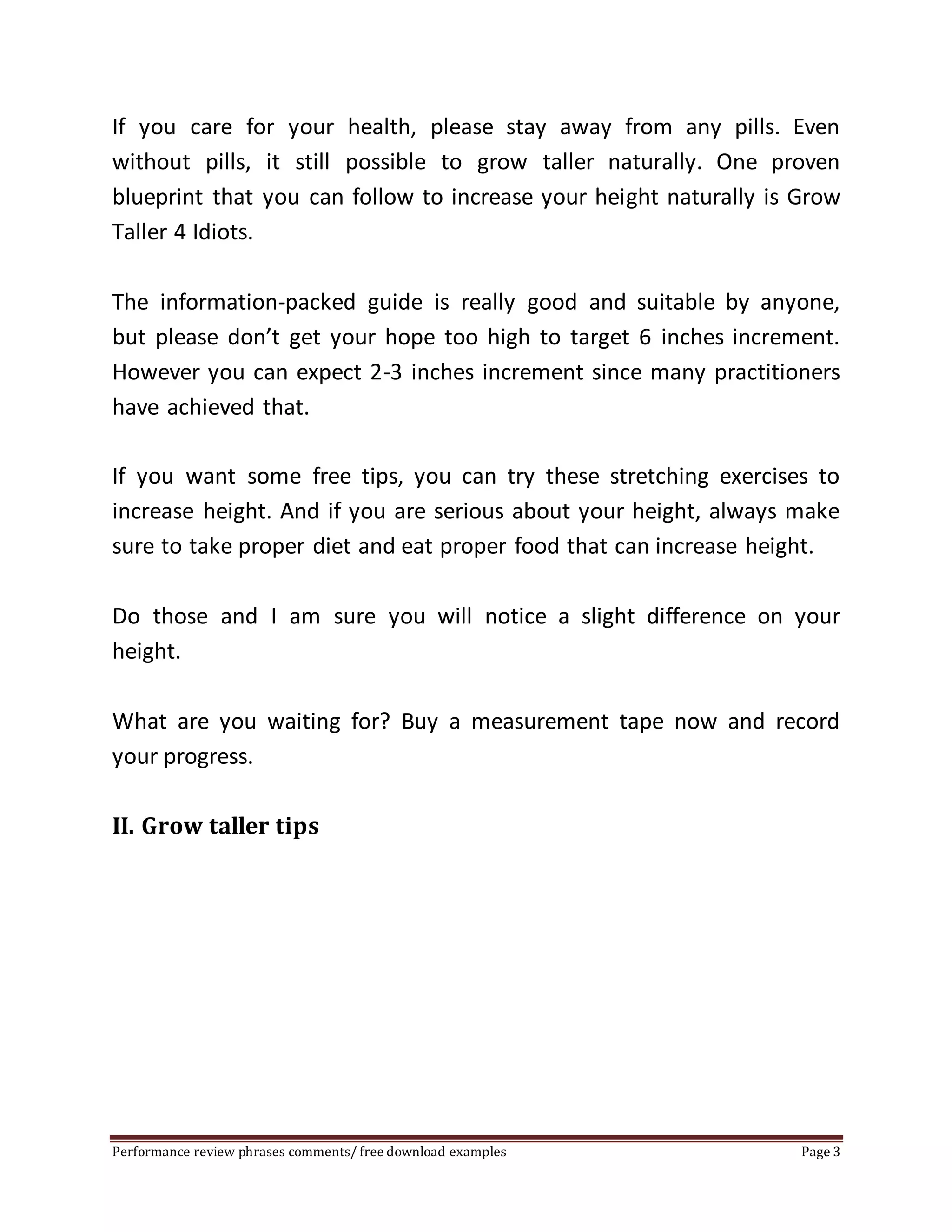 If you care for your health, please stay away from any pills. Even 
without pills, it still possible to grow taller naturally. One proven 
blueprint that you can follow to increase your height naturally is Grow 
Taller 4 Idiots. 
The information-packed guide is really good and suitable by anyone, 
but please don’t get your hope too high to target 6 inches increment. 
However you can expect 2-3 inches increment since many practitioners 
have achieved that. 
If you want some free tips, you can try these stretching exercises to 
increase height. And if you are serious about your height, always make 
sure to take proper diet and eat proper food that can increase height. 
Do those and I am sure you will notice a slight difference on your 
height. 
What are you waiting for? Buy a measurement tape now and record 
your progress. 
II. Grow taller tips 
Performance review phrases comments/ free download examples Page 3 
 