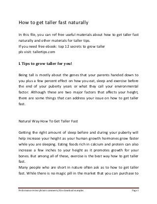 How to get taller fast naturally 
In this file, you can ref free useful materials about how to get taller fast 
naturally and other materials for taller tips. 
If you need free ebook: top 12 secrets to grow taller 
pls visit: tallertips.com 
I. Tips to grow taller for you! 
Being tall is mostly about the genes that your parents handed down to 
you plus a few percent effect on how you eat, sleep and exercise before 
the end of your puberty years or what they call your environmental 
factor. Although these are two major factors that affects your height, 
there are some things that can address your issue on how to get taller 
fast. 
Natural Way How To Get Taller Fast 
Getting the right amount of sleep before and during your puberty will 
help increase your height as your human growth hormones grow faster 
while you are sleeping. Eating foods rich in calcium and protein can also 
increase a few inches to your height as it promotes growth for your 
bones. But among all of these, exercise is the best way how to get taller 
fast. 
Many people who are short in nature often ask as to how to get taller 
fast. While there is no magic pill in the market that you can purchase to 
Performance review phrases comments/ free download examples Page 1 
 