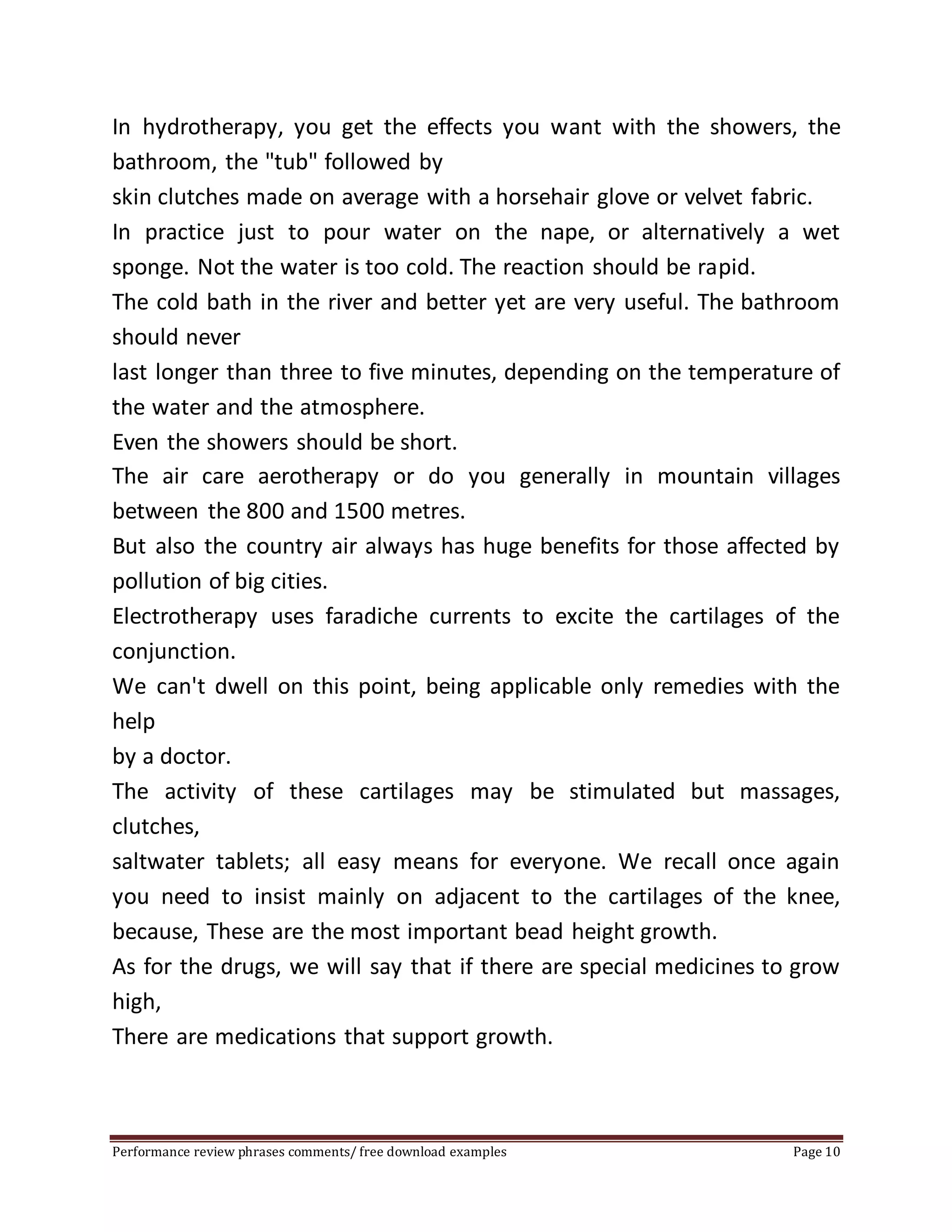 In hydrotherapy, you get the effects you want with the showers, the 
bathroom, the "tub" followed by 
skin clutches made on average with a horsehair glove or velvet fabric. 
In practice just to pour water on the nape, or alternatively a wet 
sponge. Not the water is too cold. The reaction should be rapid. 
The cold bath in the river and better yet are very useful. The bathroom 
should never 
last longer than three to five minutes, depending on the temperature of 
the water and the atmosphere. 
Even the showers should be short. 
The air care aerotherapy or do you generally in mountain villages 
between the 800 and 1500 metres. 
But also the country air always has huge benefits for those affected by 
pollution of big cities. 
Electrotherapy uses faradiche currents to excite the cartilages of the 
conjunction. 
We can't dwell on this point, being applicable only remedies with the 
help 
by a doctor. 
The activity of these cartilages may be stimulated but massages, 
clutches, 
saltwater tablets; all easy means for everyone. We recall once again 
you need to insist mainly on adjacent to the cartilages of the knee, 
because, These are the most important bead height growth. 
As for the drugs, we will say that if there are special medicines to grow 
high, 
There are medications that support growth. 
Performance review phrases comments/ free download examples Page 10 
 