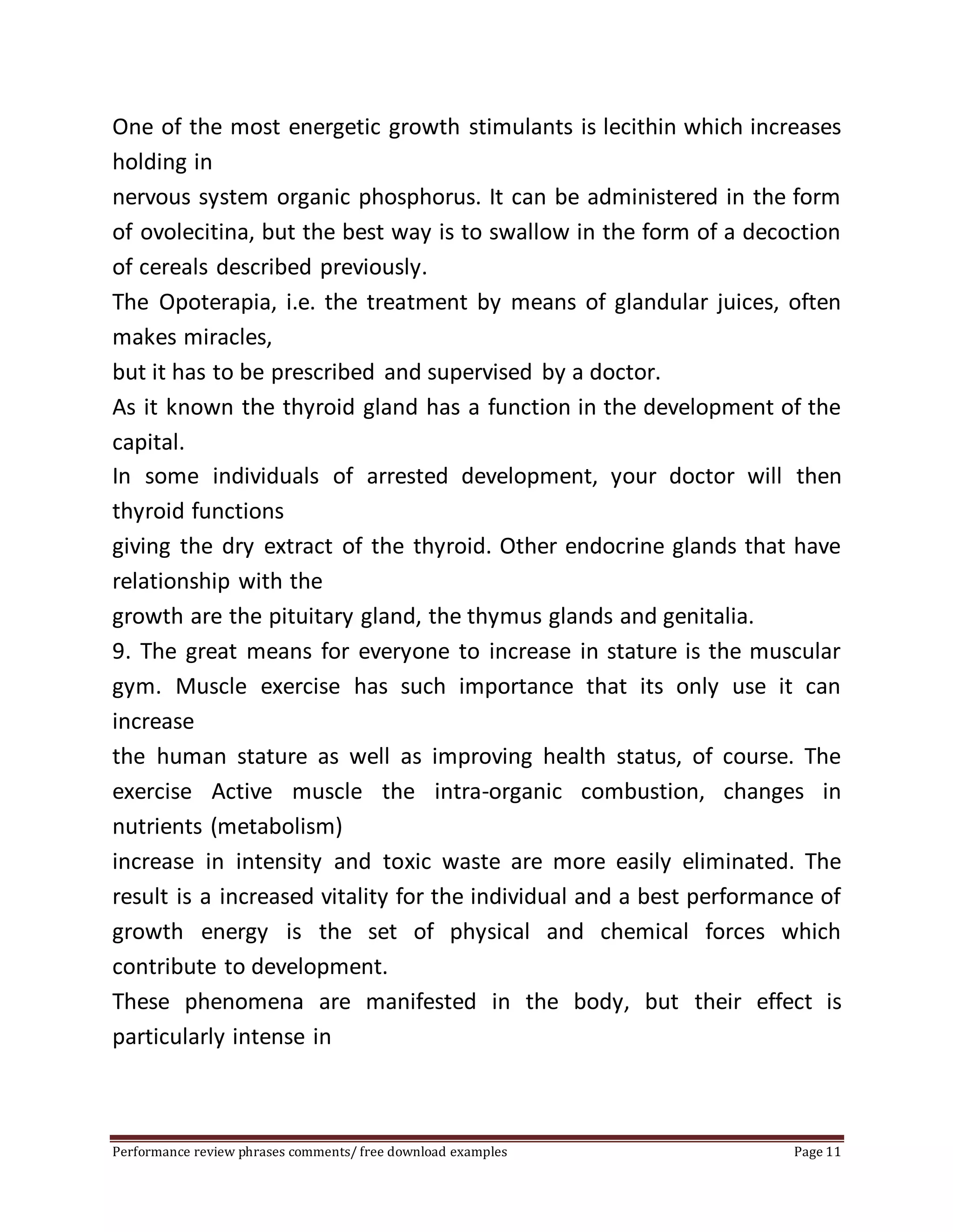 One of the most energetic growth stimulants is lecithin which increases 
holding in 
nervous system organic phosphorus. It can be administered in the form 
of ovolecitina, but the best way is to swallow in the form of a decoction 
of cereals described previously. 
The Opoterapia, i.e. the treatment by means of glandular juices, often 
makes miracles, 
but it has to be prescribed and supervised by a doctor. 
As it known the thyroid gland has a function in the development of the 
capital. 
In some individuals of arrested development, your doctor will then 
thyroid functions 
giving the dry extract of the thyroid. Other endocrine glands that have 
relationship with the 
growth are the pituitary gland, the thymus glands and genitalia. 
9. The great means for everyone to increase in stature is the muscular 
gym. Muscle exercise has such importance that its only use it can 
increase 
the human stature as well as improving health status, of course. The 
exercise Active muscle the intra-organic combustion, changes in 
nutrients (metabolism) 
increase in intensity and toxic waste are more easily eliminated. The 
result is a increased vitality for the individual and a best performance of 
growth energy is the set of physical and chemical forces which 
contribute to development. 
These phenomena are manifested in the body, but their effect is 
particularly intense in 
Performance review phrases comments/ free download examples Page 11 
 