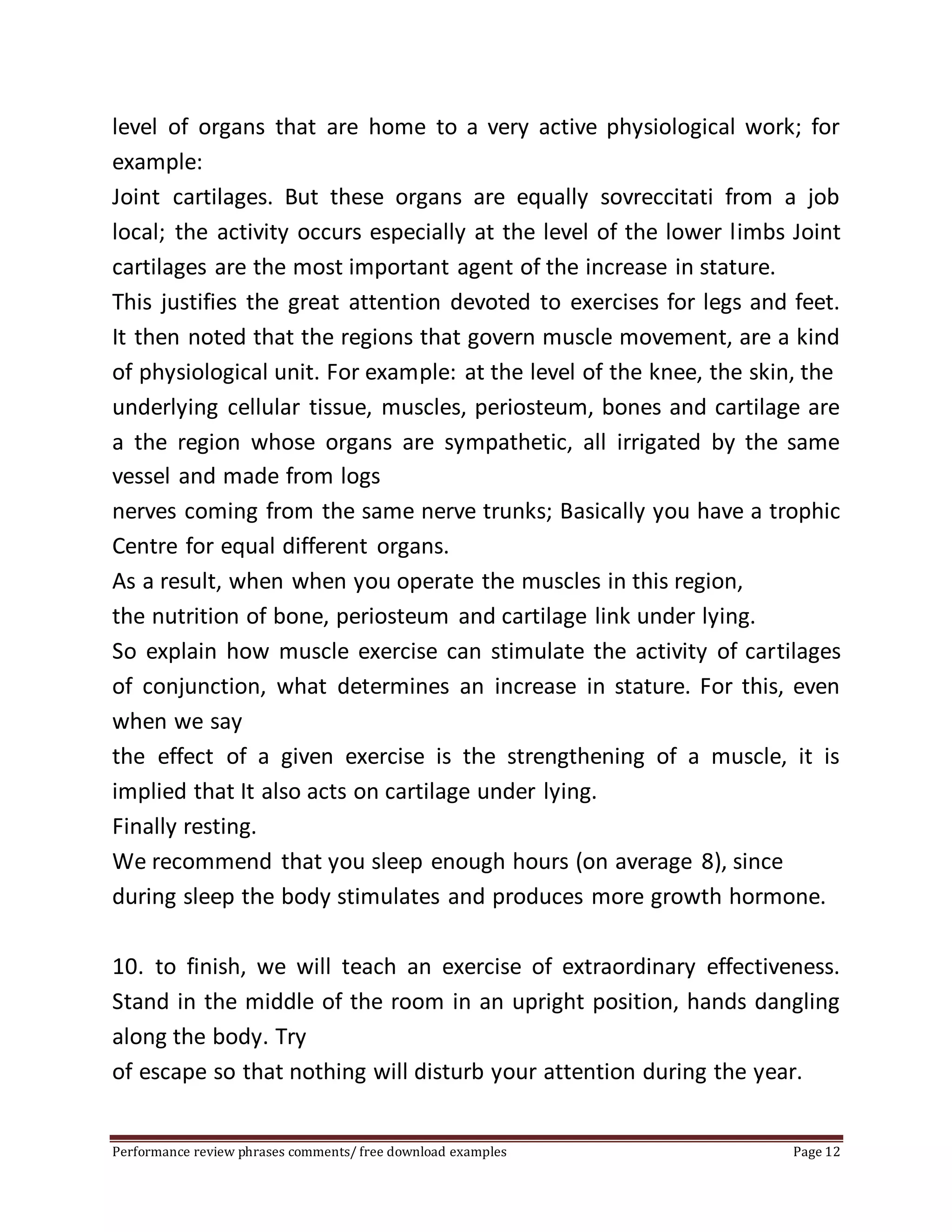 level of organs that are home to a very active physiological work; for 
example: 
Joint cartilages. But these organs are equally sovreccitati from a job 
local; the activity occurs especially at the level of the lower limbs Joint 
cartilages are the most important agent of the increase in stature. 
This justifies the great attention devoted to exercises for legs and feet. 
It then noted that the regions that govern muscle movement, are a kind 
of physiological unit. For example: at the level of the knee, the skin, the 
underlying cellular tissue, muscles, periosteum, bones and cartilage are 
a the region whose organs are sympathetic, all irrigated by the same 
vessel and made from logs 
nerves coming from the same nerve trunks; Basically you have a trophic 
Centre for equal different organs. 
As a result, when when you operate the muscles in this region, 
the nutrition of bone, periosteum and cartilage link under lying. 
So explain how muscle exercise can stimulate the activity of cartilages 
of conjunction, what determines an increase in stature. For this, even 
when we say 
the effect of a given exercise is the strengthening of a muscle, it is 
implied that It also acts on cartilage under lying. 
Finally resting. 
We recommend that you sleep enough hours (on average 8), since 
during sleep the body stimulates and produces more growth hormone. 
10. to finish, we will teach an exercise of extraordinary effectiveness. 
Stand in the middle of the room in an upright position, hands dangling 
along the body. Try 
of escape so that nothing will disturb your attention during the year. 
Performance review phrases comments/ free download examples Page 12 
 
