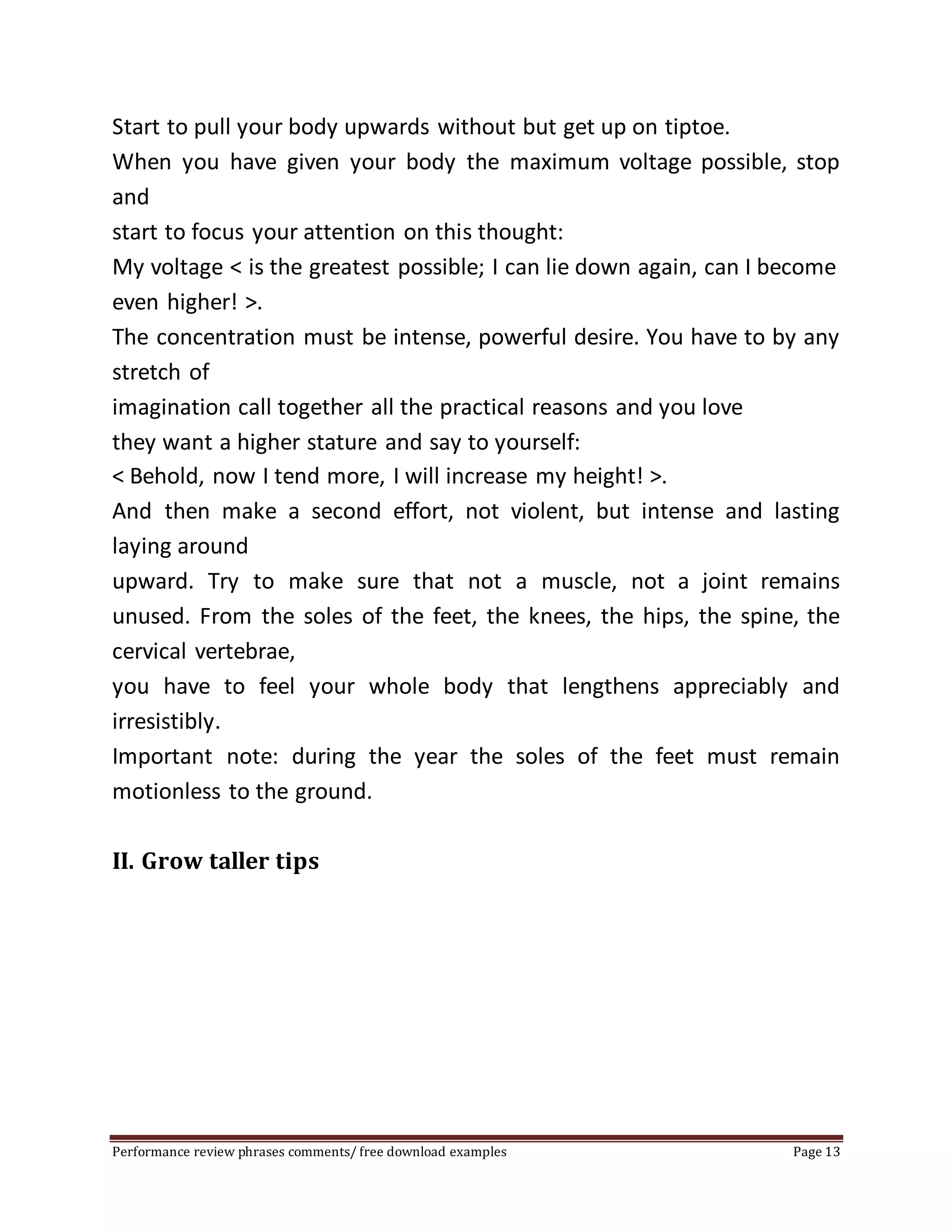 Start to pull your body upwards without but get up on tiptoe. 
When you have given your body the maximum voltage possible, stop 
and 
start to focus your attention on this thought: 
My voltage < is the greatest possible; I can lie down again, can I become 
even higher! >. 
The concentration must be intense, powerful desire. You have to by any 
stretch of 
imagination call together all the practical reasons and you love 
they want a higher stature and say to yourself: 
< Behold, now I tend more, I will increase my height! >. 
And then make a second effort, not violent, but intense and lasting 
laying around 
upward. Try to make sure that not a muscle, not a joint remains 
unused. From the soles of the feet, the knees, the hips, the spine, the 
cervical vertebrae, 
you have to feel your whole body that lengthens appreciably and 
irresistibly. 
Important note: during the year the soles of the feet must remain 
motionless to the ground. 
II. Grow taller tips 
Performance review phrases comments/ free download examples Page 13 
 