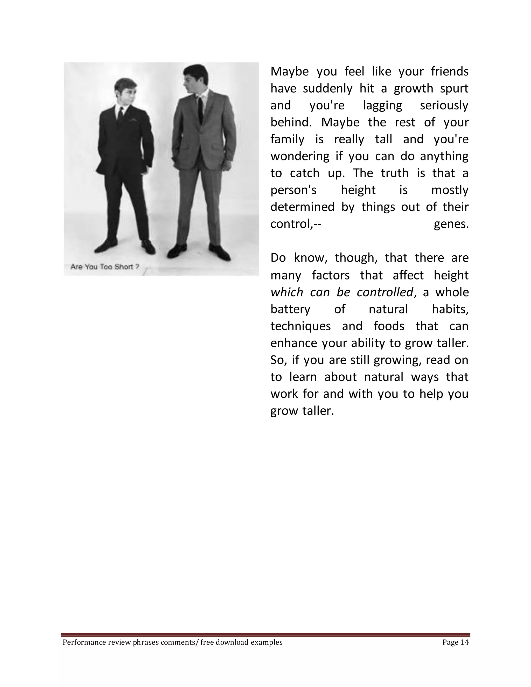 Maybe you feel like your friends 
have suddenly hit a growth spurt 
and you're lagging seriously 
behind. Maybe the rest of your 
family is really tall and you're 
wondering if you can do anything 
to catch up. The truth is that a 
person's height is mostly 
determined by things out of their 
control,-- genes. 
Do know, though, that there are 
many factors that affect height 
which can be controlled, a whole 
battery of natural habits, 
techniques and foods that can 
enhance your ability to grow taller. 
So, if you are still growing, read on 
to learn about natural ways that 
work for and with you to help you 
grow taller. 
Performance review phrases comments/ free download examples Page 14 
 