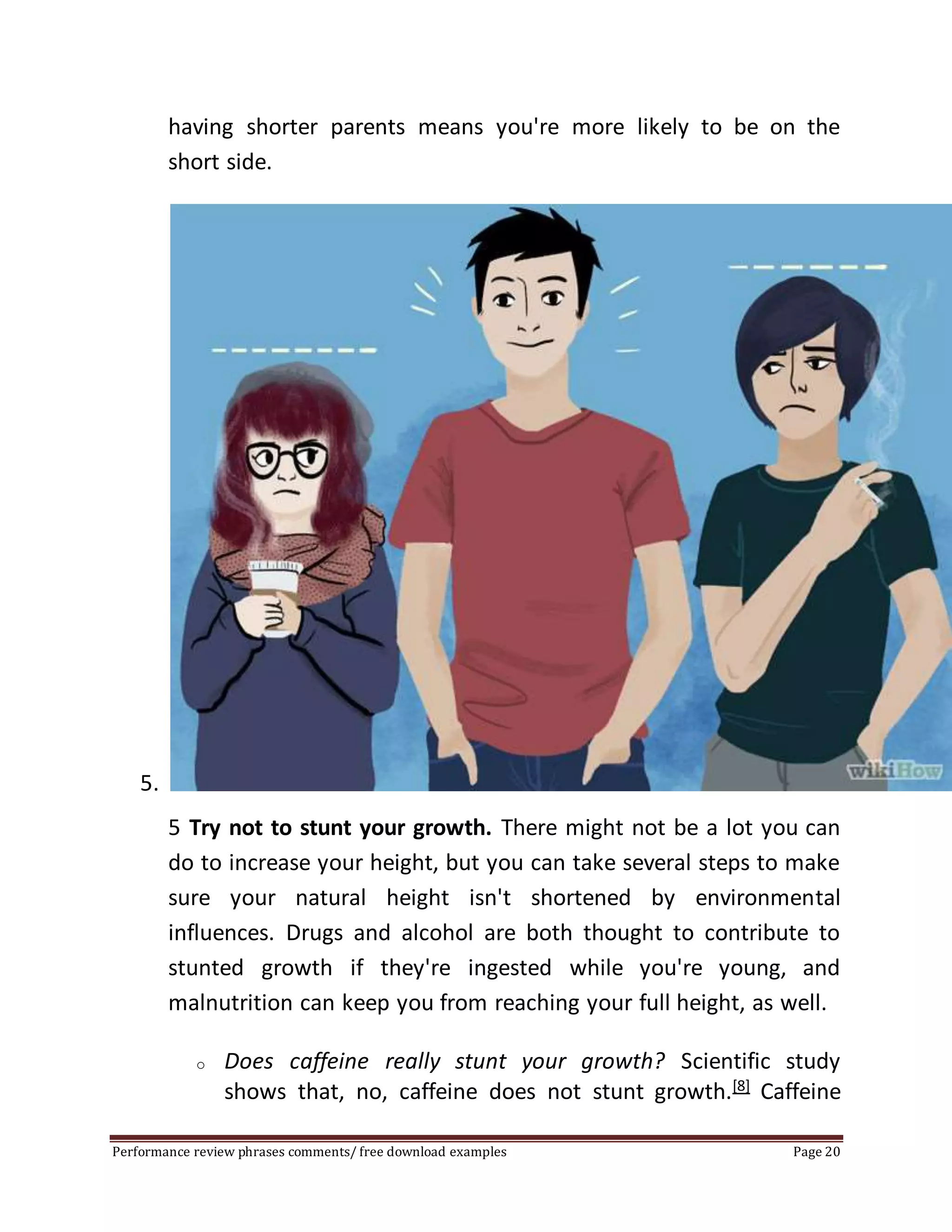 having shorter parents means you're more likely to be on the 
short side. 
5. 
5 Try not to stunt your growth. There might not be a lot you can 
do to increase your height, but you can take several steps to make 
sure your natural height isn't shortened by environmental 
influences. Drugs and alcohol are both thought to contribute to 
stunted growth if they're ingested while you're young, and 
malnutrition can keep you from reaching your full height, as well. 
o Does caffeine really stunt your growth? Scientific study 
shows that, no, caffeine does not stunt growth.[8] Caffeine 
Performance review phrases comments/ free download examples Page 20 
 