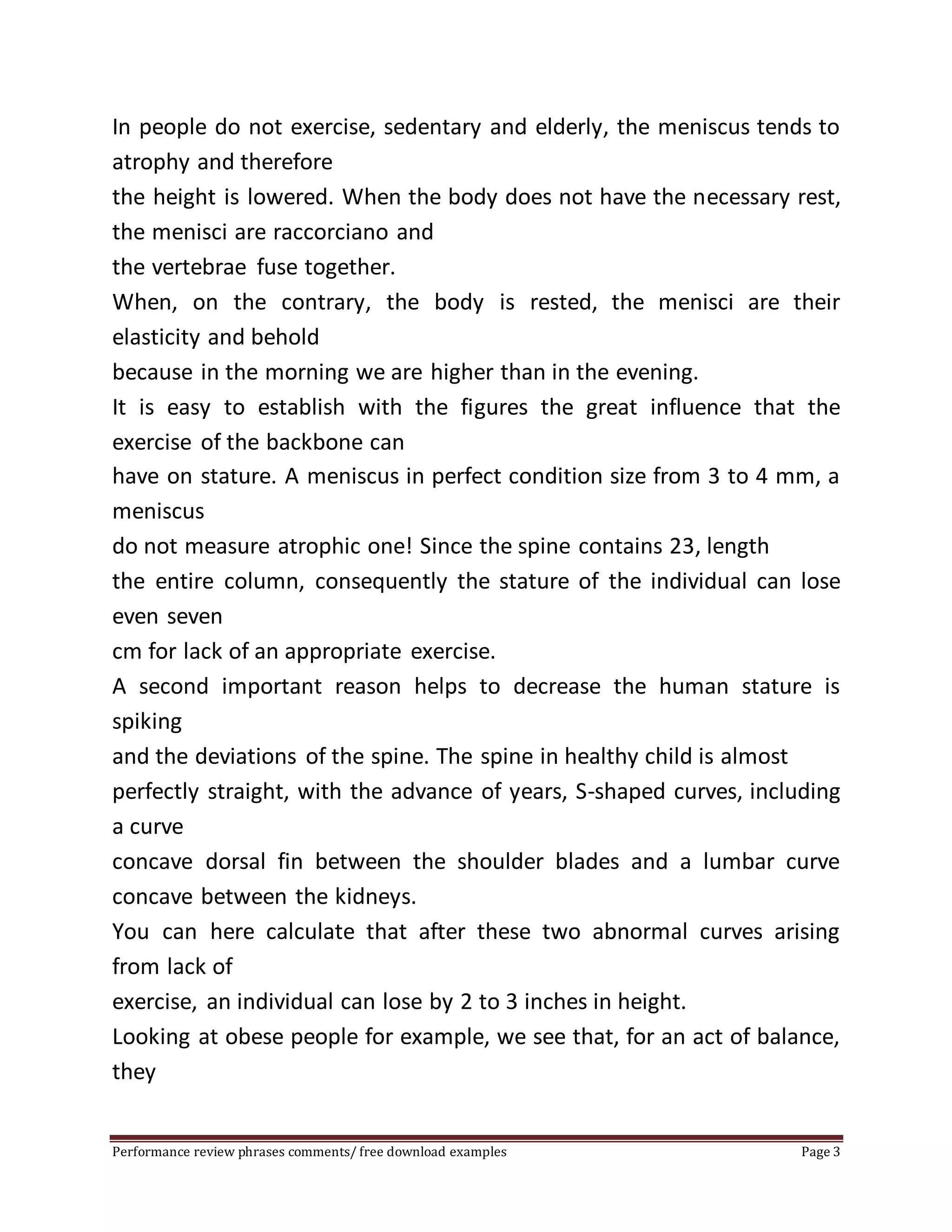 In people do not exercise, sedentary and elderly, the meniscus tends to 
atrophy and therefore 
the height is lowered. When the body does not have the necessary rest, 
the menisci are raccorciano and 
the vertebrae fuse together. 
When, on the contrary, the body is rested, the menisci are their 
elasticity and behold 
because in the morning we are higher than in the evening. 
It is easy to establish with the figures the great influence that the 
exercise of the backbone can 
have on stature. A meniscus in perfect condition size from 3 to 4 mm, a 
meniscus 
do not measure atrophic one! Since the spine contains 23, length 
the entire column, consequently the stature of the individual can lose 
even seven 
cm for lack of an appropriate exercise. 
A second important reason helps to decrease the human stature is 
spiking 
and the deviations of the spine. The spine in healthy child is almost 
perfectly straight, with the advance of years, S-shaped curves, including 
a curve 
concave dorsal fin between the shoulder blades and a lumbar curve 
concave between the kidneys. 
You can here calculate that after these two abnormal curves arising 
from lack of 
exercise, an individual can lose by 2 to 3 inches in height. 
Looking at obese people for example, we see that, for an act of balance, 
they 
Performance review phrases comments/ free download examples Page 3 
 