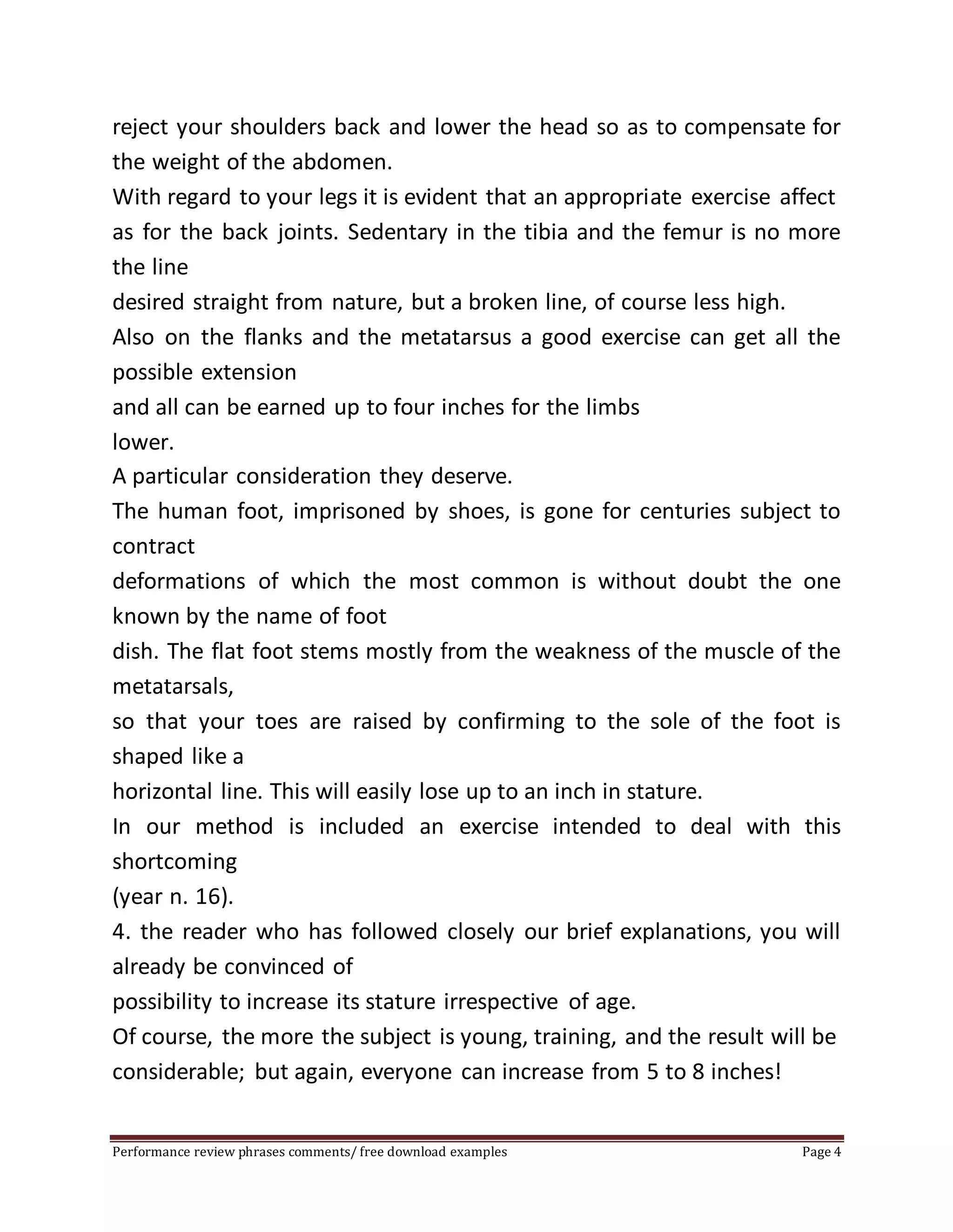 reject your shoulders back and lower the head so as to compensate for 
the weight of the abdomen. 
With regard to your legs it is evident that an appropriate exercise affect 
as for the back joints. Sedentary in the tibia and the femur is no more 
the line 
desired straight from nature, but a broken line, of course less high. 
Also on the flanks and the metatarsus a good exercise can get all the 
possible extension 
and all can be earned up to four inches for the limbs 
lower. 
A particular consideration they deserve. 
The human foot, imprisoned by shoes, is gone for centuries subject to 
contract 
deformations of which the most common is without doubt the one 
known by the name of foot 
dish. The flat foot stems mostly from the weakness of the muscle of the 
metatarsals, 
so that your toes are raised by confirming to the sole of the foot is 
shaped like a 
horizontal line. This will easily lose up to an inch in stature. 
In our method is included an exercise intended to deal with this 
shortcoming 
(year n. 16). 
4. the reader who has followed closely our brief explanations, you will 
already be convinced of 
possibility to increase its stature irrespective of age. 
Of course, the more the subject is young, training, and the result will be 
considerable; but again, everyone can increase from 5 to 8 inches! 
Performance review phrases comments/ free download examples Page 4 
 