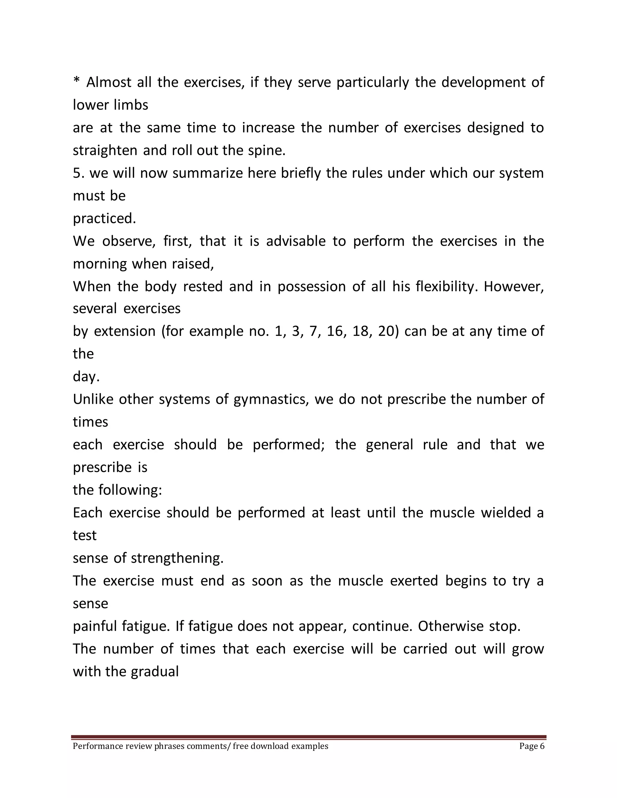 * Almost all the exercises, if they serve particularly the development of 
lower limbs 
are at the same time to increase the number of exercises designed to 
straighten and roll out the spine. 
5. we will now summarize here briefly the rules under which our system 
must be 
practiced. 
We observe, first, that it is advisable to perform the exercises in the 
morning when raised, 
When the body rested and in possession of all his flexibility. However, 
several exercises 
by extension (for example no. 1, 3, 7, 16, 18, 20) can be at any time of 
the 
day. 
Unlike other systems of gymnastics, we do not prescribe the number of 
times 
each exercise should be performed; the general rule and that we 
prescribe is 
the following: 
Each exercise should be performed at least until the muscle wielded a 
test 
sense of strengthening. 
The exercise must end as soon as the muscle exerted begins to try a 
sense 
painful fatigue. If fatigue does not appear, continue. Otherwise stop. 
The number of times that each exercise will be carried out will grow 
with the gradual 
Performance review phrases comments/ free download examples Page 6 
 