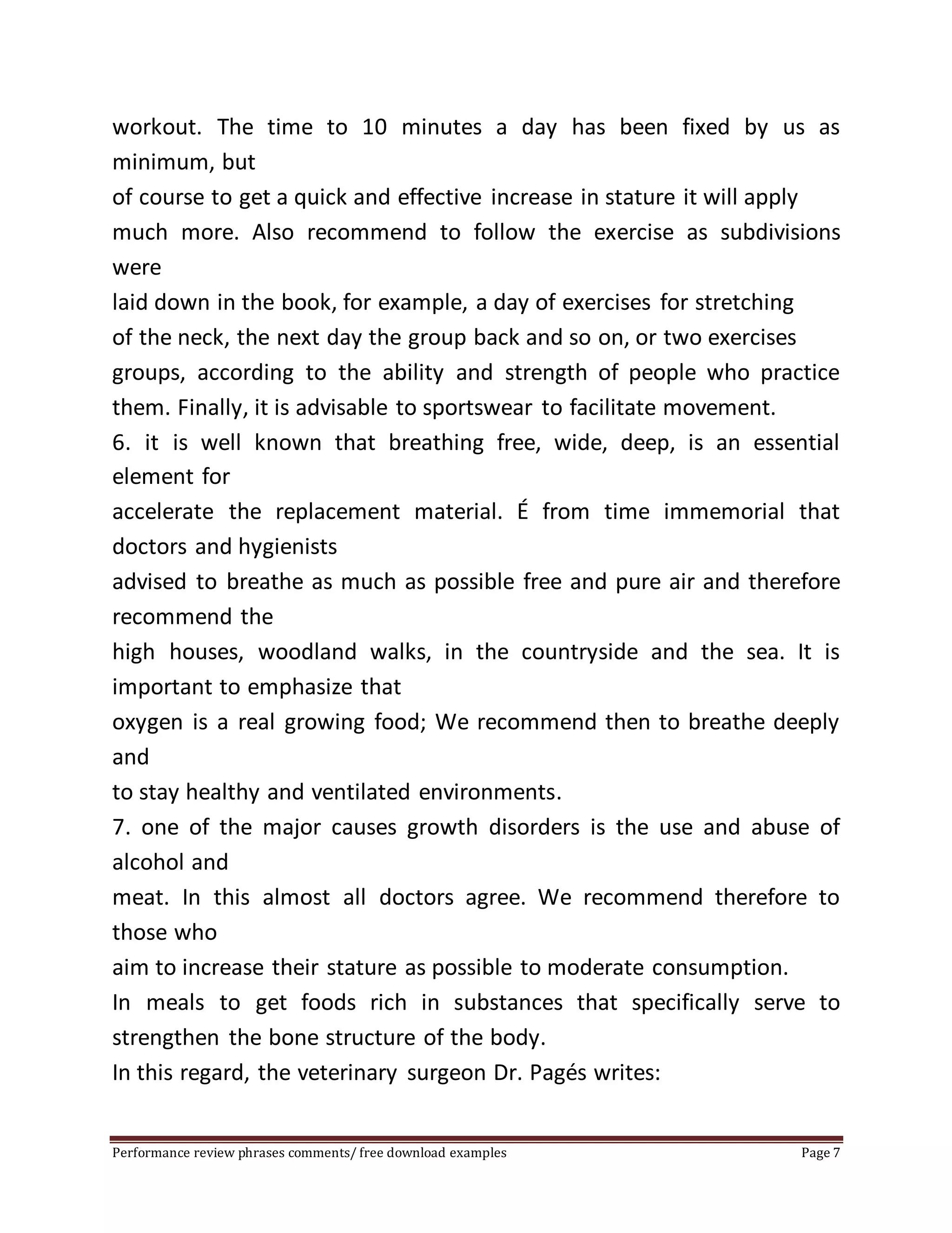 workout. The time to 10 minutes a day has been fixed by us as 
minimum, but 
of course to get a quick and effective increase in stature it will apply 
much more. Also recommend to follow the exercise as subdivisions 
were 
laid down in the book, for example, a day of exercises for stretching 
of the neck, the next day the group back and so on, or two exercises 
groups, according to the ability and strength of people who practice 
them. Finally, it is advisable to sportswear to facilitate movement. 
6. it is well known that breathing free, wide, deep, is an essential 
element for 
accelerate the replacement material. É from time immemorial that 
doctors and hygienists 
advised to breathe as much as possible free and pure air and therefore 
recommend the 
high houses, woodland walks, in the countryside and the sea. It is 
important to emphasize that 
oxygen is a real growing food; We recommend then to breathe deeply 
and 
to stay healthy and ventilated environments. 
7. one of the major causes growth disorders is the use and abuse of 
alcohol and 
meat. In this almost all doctors agree. We recommend therefore to 
those who 
aim to increase their stature as possible to moderate consumption. 
In meals to get foods rich in substances that specifically serve to 
strengthen the bone structure of the body. 
In this regard, the veterinary surgeon Dr. Pagés writes: 
Performance review phrases comments/ free download examples Page 7 
 