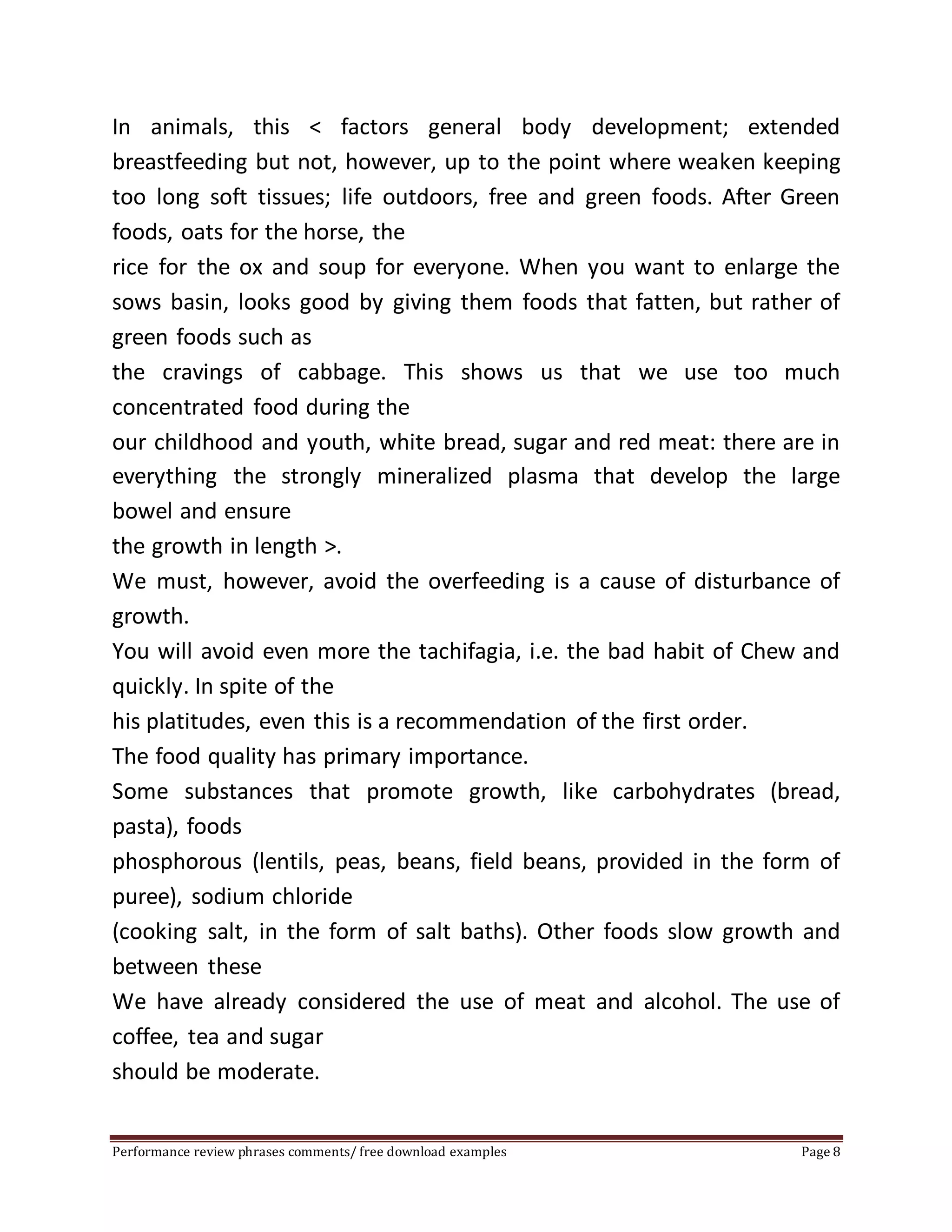 In animals, this < factors general body development; extended 
breastfeeding but not, however, up to the point where weaken keeping 
too long soft tissues; life outdoors, free and green foods. After Green 
foods, oats for the horse, the 
rice for the ox and soup for everyone. When you want to enlarge the 
sows basin, looks good by giving them foods that fatten, but rather of 
green foods such as 
the cravings of cabbage. This shows us that we use too much 
concentrated food during the 
our childhood and youth, white bread, sugar and red meat: there are in 
everything the strongly mineralized plasma that develop the large 
bowel and ensure 
the growth in length >. 
We must, however, avoid the overfeeding is a cause of disturbance of 
growth. 
You will avoid even more the tachifagia, i.e. the bad habit of Chew and 
quickly. In spite of the 
his platitudes, even this is a recommendation of the first order. 
The food quality has primary importance. 
Some substances that promote growth, like carbohydrates (bread, 
pasta), foods 
phosphorous (lentils, peas, beans, field beans, provided in the form of 
puree), sodium chloride 
(cooking salt, in the form of salt baths). Other foods slow growth and 
between these 
We have already considered the use of meat and alcohol. The use of 
coffee, tea and sugar 
should be moderate. 
Performance review phrases comments/ free download examples Page 8 
 