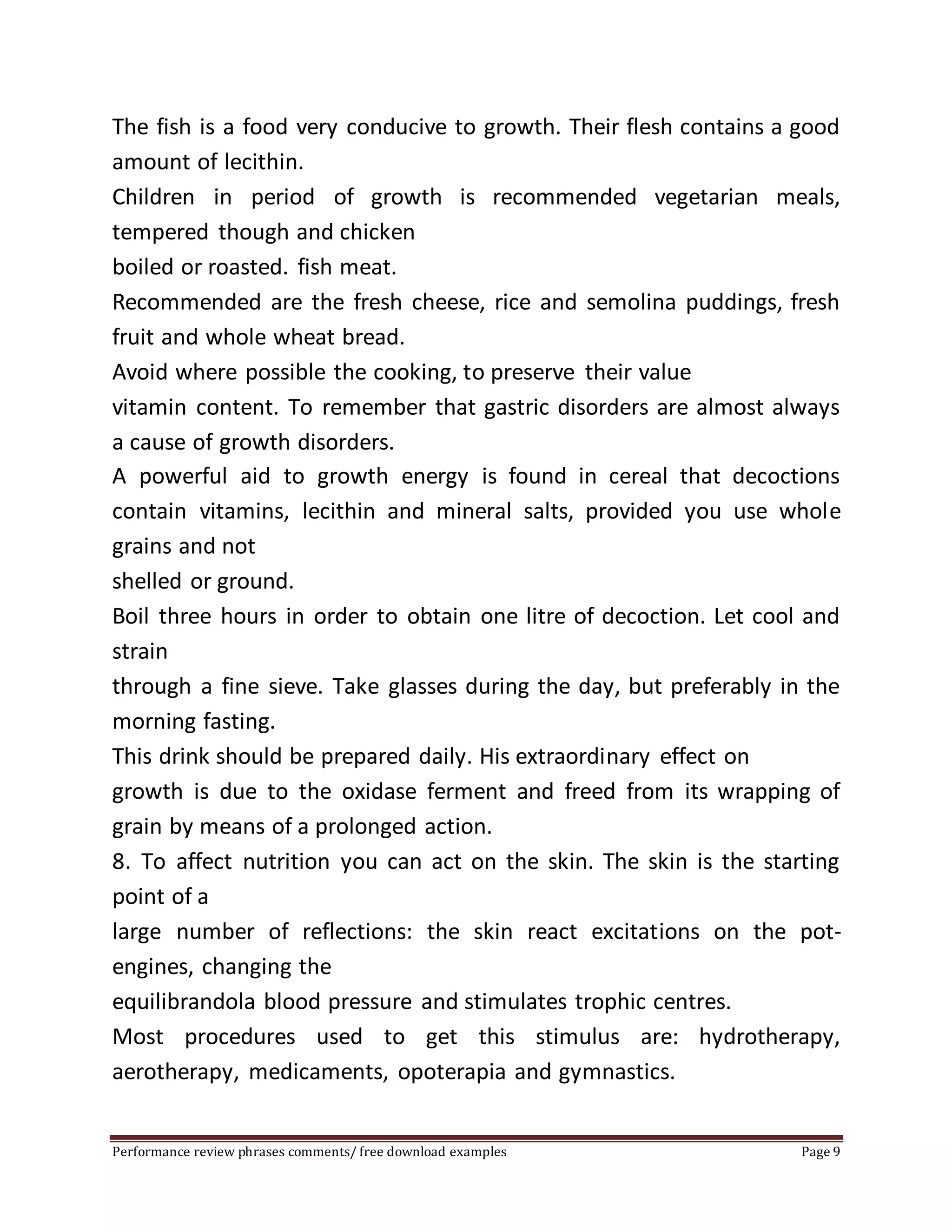 The fish is a food very conducive to growth. Their flesh contains a good 
amount of lecithin. 
Children in period of growth is recommended vegetarian meals, 
tempered though and chicken 
boiled or roasted. fish meat. 
Recommended are the fresh cheese, rice and semolina puddings, fresh 
fruit and whole wheat bread. 
Avoid where possible the cooking, to preserve their value 
vitamin content. To remember that gastric disorders are almost always 
a cause of growth disorders. 
A powerful aid to growth energy is found in cereal that decoctions 
contain vitamins, lecithin and mineral salts, provided you use whole 
grains and not 
shelled or ground. 
Boil three hours in order to obtain one litre of decoction. Let cool and 
strain 
through a fine sieve. Take glasses during the day, but preferably in the 
morning fasting. 
This drink should be prepared daily. His extraordinary effect on 
growth is due to the oxidase ferment and freed from its wrapping of 
grain by means of a prolonged action. 
8. To affect nutrition you can act on the skin. The skin is the starting 
point of a 
large number of reflections: the skin react excitations on the pot-engines, 
changing the 
equilibrandola blood pressure and stimulates trophic centres. 
Most procedures used to get this stimulus are: hydrotherapy, 
aerotherapy, medicaments, opoterapia and gymnastics. 
Performance review phrases comments/ free download examples Page 9 
 