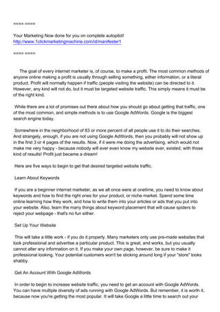 ==== ====

Your Marketing Now done for you on complete autopilot!
http://www.1clickmarketingmachine.com/id/manifester1

==== ====



The goal of every internet marketer is, of course, to make a profit. The most common methods of
anyone online making a profit is usually through selling something, either information, or a literal
product. Profit will normally happen if traffic (people visiting the website) can be directed to it.
However, any kind will not do, but it must be targeted website traffic. This simply means it must be
of the right kind.

While there are a lot of promises out there about how you should go about getting that traffic, one
of the most common, and simple methods is to use Google AdWords. Google is the biggest
search engine today.

Somewhere in the neighborhood of 83 or more percent of all people use it to do their searches.
And strangely, enough, if you are not using Google AdWords, then you probably will not show up
in the first 3 or 4 pages of the results. Now, if it were me doing the advertising, which would not
make me very happy - because nobody will ever even know my website ever, existed, with those
kind of results! Profit just became a dream!

Here are five ways to begin to get that desired targeted website traffic.

Learn About Keywords

If you are a beginner internet marketer, as we all once were at onetime, you need to know about
keywords and how to find the right ones for your product, or niche market. Spend some time
online learning how they work, and how to write them into your articles or ads that you put into
your website. Also, learn the many things about keyword placement that will cause spiders to
reject your webpage - that's no fun either.

Set Up Your Website

This will take a little work - if you do it properly. Many marketers only use pre-made websites that
look professional and advertise a particular product. This is great, and works, but you usually
cannot alter any information on it. If you make your own page, however, be sure to make it
professional looking. Your potential customers won't be sticking around long if your "store" looks
shabby.

Get An Account With Google AdWords

In order to begin to increase website traffic, you need to get an account with Google AdWords.
You can have multiple diversity of ads running with Google AdWords. But remember, it is worth it,
because now you're getting the most popular. It will take Google a little time to search out your
 