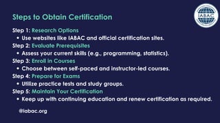 @iabac.org
Steps to Obtain Certification
Step 1: Research Options
Use websites like IABAC and official certification sites.
Step 2: Evaluate Prerequisites
Assess your current skills (e.g., programming, statistics).
Step 3: Enroll in Courses
Choose between self-paced and instructor-led courses.
Step 4: Prepare for Exams
Utilize practice tests and study groups.
Step 5: Maintain Your Certification
Keep up with continuing education and renew certification as required.
 
