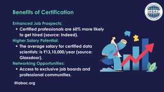 Enhanced Job Prospects:
Certified professionals are 60% more likely
to get hired (source: Indeed).
Higher Salary Potential:
The average salary for certified data
scientists: is ₹13,10,000/year (source:
Glassdoor).
Networking Opportunities:
Access to exclusive job boards and
professional communities.
@iabac.org
Benefits of Certification
 