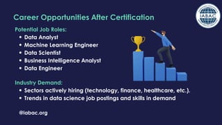 @iabac.org
Career Opportunities After Certification
Potential Job Roles:
Data Analyst
Machine Learning Engineer
Data Scientist
Business Intelligence Analyst
Data Engineer
Industry Demand:
Sectors actively hiring (technology, finance, healthcare, etc.).
Trends in data science job postings and skills in demand
 
