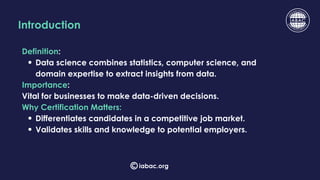 Introduction
Definition:
Data science combines statistics, computer science, and
domain expertise to extract insights from data.
Importance:
Vital for businesses to make data-driven decisions.
Why Certification Matters:
Differentiates candidates in a competitive job market.
Validates skills and knowledge to potential employers.
iabac.org
 