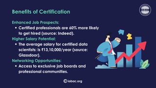 Enhanced Job Prospects:
Certified professionals are 60% more likely
to get hired (source: Indeed).
Higher Salary Potential:
The average salary for certified data
scientists: is ₹13,10,000/year (source:
Glassdoor).
Networking Opportunities:
Access to exclusive job boards and
professional communities.
Benefits of Certification
iabac.org
 