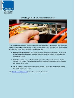 How to get the best electrical services?
Do you want to opt for the best electrical services in your vicinity? If your answer is yes, then there are a
number of considerations that you need to take into consideration. Here are some of the tips, which will
get you started. Go through them to get a better perspective:
 Know your needs thoroughly: The first one is to know all your needs thoroughly. Do you want
to opt for data cabling in Melbourne specifically or any other services that you need for your
home or workplace?
 Go for the experts: Always make it a point to opt for the leading experts in the industry. For
instance, if you want to opt for industrial emergency lighting makes it a point to know who are
the best and opt for them.
 Ask for a quote: To know whether the services are within your budget constraints or not, ask
the firm to provide you a quote.
Visit - http://www.obrien.net.au/ to hire their services in this direction.
 
